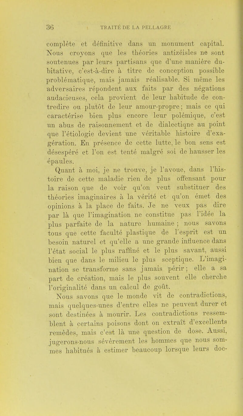 complète et définitive dans un monument capital. Nous croyons que les théories antizéisles ne sont soutenues par leurs partisans que d'une manière du- bitative, c'est-à-dire à titre de conception possible problématique, mais jamais réalisable. Si même les adversaires répondent aux faits par des négations audacieuses, cela provient de leur habitude de con- tredire ou plutôt de leur amour-propre; mais ce qui caractérise bien plus encore leur polémique, c'est un abus de raisonnement et de dialectique au point que l'étiologie devient une véritable histoire d'exa- gération. En présence de cette lutte, le bon sens est désespéré et l'on est tenté malgré soi de hausser les épaules. Quant à moi, je ne trouve, je l'avoue, dans l'his- toire de cette maladie rien de plus offensant pour la raison que de voir qu'on veut substituer des théories imaginaires à la vérité et qu'on émet des opinions à la place de faits. Je ne veux pas dire par là que l'imagination ne constitue pas l'idée la plus parfaite de la nature humaine ; nous savons tous que cette faculté plastique de l'esprit est un besoin naturel et qu'elle a une grande influence dans l'état social le plus raffiné et le plus savant, aussi bien que dans le milieu le plus sceptique. L'imagi- nation se transforme sans jamais périr; elle a sa part de création, mais le plus souvent elle cherche l'originalité dans un calcul de goût. Nous savons que le monde vit de contradictions, mais quelques-unes d'entre elles ne peuvent durer et sont destinées à mourir. Les contradictions ressem- blent à certains poisons dont on extrait d'excellents remèdes, mais c'est là une question de dose. Aussi, jugerons-nous sévèrement les hommes que nous som- mes habitués à estimer beaucoup lorsque leurs doc-