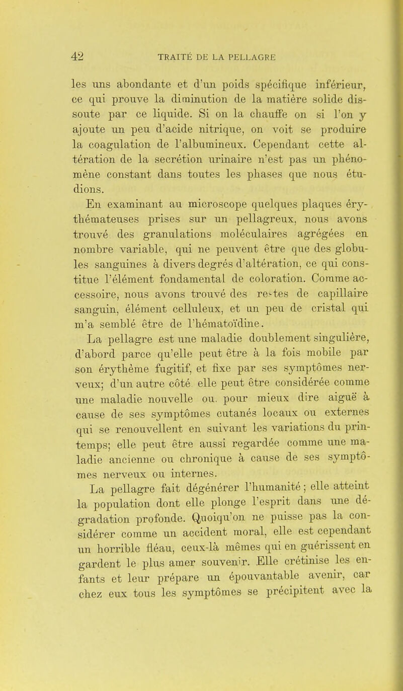 les uns abondante et d'un poids spécifique inférieur, ce qui prouve la diminution de la matière solide dis- soute par ce liquide. Si on la chauffe on si l'on y ajoute un peu d'acide nitrique, on voit se produire la coagulation de l'albutnineux. Cependant cette al- tération de la sécrétion urinaire n'est pas un phéno- mène constant dans toutes les phases que nous étu- dions. En examinant au microscope quelques plaques éry- thémateuses prises sur un pellagreux, nous avons trouvé des granulations moléculaires agrégées en nombre variable, qui ne peuvent être que des globu- les sanguines à divers degrés d'altération, ce qui cons- titue l'élément fondamental de coloration. Comme ac- cessoire, nous avons trouvé des re-tes de capillaire sanguin, élément celluleux, et an peu de cristal qui m'a semblé être de l'hématoïdine. La pellagre est une maladie doublement singulière, d'abord parce qu'elle peut être à la fois mobile par son érythème fugitif, et fixe par ses symptômes ner- veux; d'un autre côté elle peut être considérée comme une maladie nouvelle ou. pour mieux dire aiguë à cause de ses symptômes cutanés locaux ou externes qui se renouvellent en suivant les variations du prin- temps; elle peut être aussi regardée comme une ma- ladie ancienne ou chronique à cause de ses symptô- mes nerveux ou internes. La pellagre fait dégénérer l'humanité ; elle atteint la population dont elle plonge l'esprit dans une dé- gradation profonde. Quoiqu'on ne puisse pas la con- sidérer comme un accident moral, elle est cependant un horrible fléau, ceux-là mêmes qui en guérissent en gardent le plus amer souvenir. Elle crétinise les en- fants et leur prépare un épouvantable avenir, car chez eux tous les symptômes se précipitent avec la