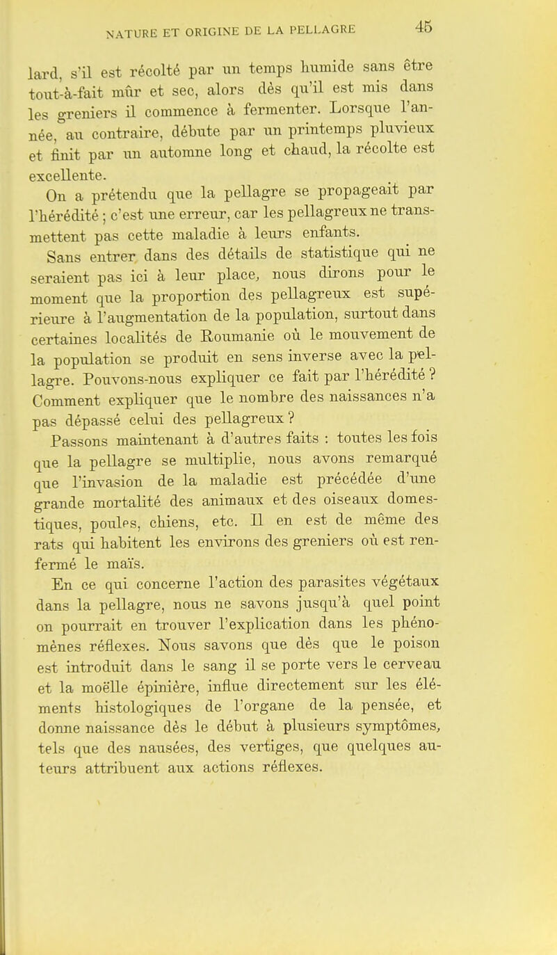 46 lard, s'il est récolté par un temps humide sans être toiit-à-fait mûr et sec, alors dès qu'il est mis dans les greniers il commence à fermenter. Lorsque l'an- née, au contraire, débute par un printemps pluvieux et finit par un automne long et chaud, la récolte est excellente. On a prétendu que la pellagre se propageait par l'hérédité ; c'est une erreur, car les pellagreuxne trans- mettent pas cette maladie à leurs enfants. Sans entrer dans des détails de statistique qui ne seraient pas ici à leur place, nous dirons pour le moment que la proportion des pellagreux est supé- rieure à l'augmentation de la population, surtout dans certaines localités de Roumanie où le mouvement de la population se produit en sens inverse avec la pel- lagre. Pouvons-nous expliquer ce fait par l'hérédité ? Comment expliquer que le nombre des naissances n'a pas dépassé celui des pellagreux? Passons maintenant à d'autres faits : toutes les fois que la pellagre se multiplie, nous avons remarqué que l'invasion de la maladie est précédée d'une grande mortalité des animaux et des oiseaux domes- tiques, poules, chiens, etc. Il en est de même des rats qui habitent les environs des greniers où est ren- fermé le maïs. En ce qui concerne l'action des parasites végétaux dans la pellagre, nous ne savons jusqu'à quel point on pourrait en trouver l'explication dans les phéno- mènes réflexes. Nous savons que dès que le poison est introduit dans le sang il se porte vers le cerveau et la moelle épinière, influe directement sur les élé- ments histologiques de l'organe de la pensée, et donne naissance dès le début à plusieurs symptômes, tels que des nausées, des vertiges, que quelques au- teurs attribuent aux actions réflexes.