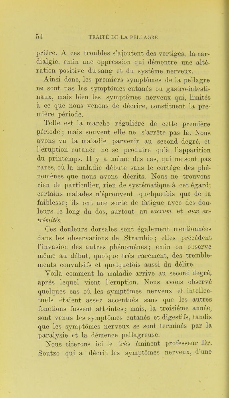 prière. A ces troubles s'ajoutent des vertiges, la car- dialgie, enfin une oppression qui démontre une alté- ration positive du sang et du système nerveux. Ainsi donc, les premiers symptômes de la pellagre ne sont pas les symptômes cutanés ou gastro-intesti- naux, mais bien les symptômes nerveux qui, limités à ce que nous venons de décrire, constituent la pre- mière période. Telle est la marcbe régulière de cette première période ; mais souvent elle ne s'arrête pas là. Nous avons vu la maladie parvenir au second degré, et l'éruption cutanée ne se produire qu'à l'apparition du printemps. Il y a même des cas, qui ne sont pas rares, où la maladie débute sans le cortège des pbé- nomènes que nous avons décrits. Nous ne trouvons rien de ])articulier, rien de systématique à cet égard; certains malades n'éprouvent quelquefois que de la faiblesse; ils ont une sorte de fatigue avec des dou- leurs le long du dos, surtout au sacrum et aux ex- trémités. Ces douleurs dorsales sont également mentionnées dans les observations de Strambio ; elles précèdent l'invasion des autres phénomènes ; enfin on observe même au début, quoique très rarement, des tremble- ments convulsifs et quelquefois aussi du délire. Voilà comment la maladie arrive au second degré, après lequel vient l'éruption. Nous avons observé quelques cas où les symptômes nerveux et intellec- tuels étaient assez accentués sans que les autres fonctions fussent atteintes ; mais, la troisième année, sont venus les symptômes cutanés et digestifs, tandis que les symiitômes nerveux se sont terminés par la paralysie tt la démence pellagreuse. Nous citerons ici le très éminent professeur Dr. Soutzo qui a décrit les symptômes nerveux, d'une