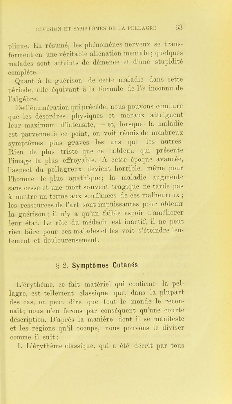 plique. En résumé, les pliénomènes nerveux se trans- forment en une véritable aliénation mentale ; quelques malades sont atteints de démence et d'une stupidité complète. Quant à la guérison de cette maladie dans cette période, elle équivaut à la formule de Vx inconnu de l'algèbre. De rénumération qui précède, nous pouvons conclure que les désordres physiques et moraux atteignent leur maximum d'intensité, — et, lorsque la maladie est parvenue , à ce point, on voit réunis de nombreux symptômes plus graves les uns que les au.tres. Rien de plus triste que ce tableau qui présente l'image la plus effroyable. A cette époque avancée, l'aspect du pellagreux devient borrible. même pour l'homme le plus apathique; la maladie augmente sans cesse et une mort souvent tragique ne tarde pas à mettre un terme aux souffances de ces malheureux ; les ressources de l'art sont impuissantes pour obtenir la guérison ; il n'y a qu'un faible espoir d'améliorer leur état. Le rôle du médecin est inactif, il ne peut rien faire pour ces malades et les voit s'éteindre len- tement et douloureusement. § 2. Symptômes Cutanés L'érj'thème, ce fait matériel qui confirme la pel- lagre, est tellement classique que, dans la plupart des cas, on peut dire que tout le monde le recon- naît; nous n'en ferons par conséquent qu'une courte description. D'après la manière dont il se manifeste et les régions qu'il occupe, nous pouvons le diviser comme il suit : I. L'érythème classique, qui a été décrit par tous