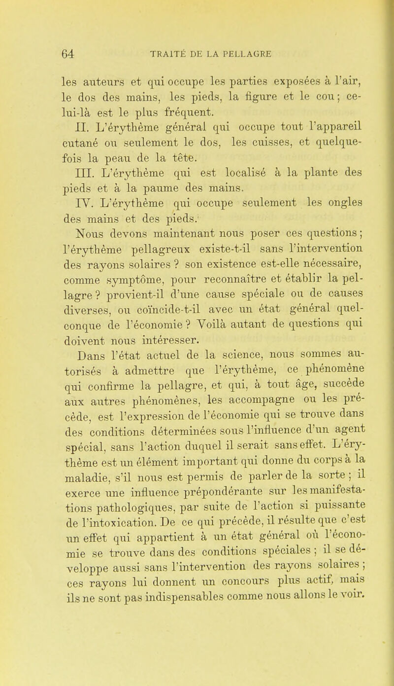 les auteurs et qui occupe les parties exposées à l'air, le dos des mains, les pieds, la figure et le cou; ce- lui-là est le plus fréquent. II. L'ér3rthènie général qui occupe tout l'appareil cutané ou seulement le dos, les cuisses, et quelque- fois la peau de la tête. III. L'érytlième qui est localisé à la plante des pieds et à la paume des mains. lY. L'érytlième qui occupe seulement les ongles des mains et des pieds.' Nous devons maintenant nous poser ces questions ; l'érythème pellagreux existe-t-il sans l'intervention des rayons solaires ? son existence est-elle nécessaire, comme symptôme, pour reconnaître et établir la pel- lagre ? provient-il d'une cause spéciale ou de causes diverses, ou coïncide-t-il avec un état général quel- conque de l'économie ? Voilà autant de questions qui doivent nous intéresser. Dans l'état actuel de la science, nous sommes au- torisés à admettre que l'érythème, ce phénomène qui confirme la pellagre, et qui, à tout âge, succède aux autres phénomènes, les accompagne ou les pré- cède, est l'expression de l'économie qui se trouve dans des conditions déterminées sous l'influence d'un agent spécial, sans l'action duquel il serait sans effet. L'éry- thème est un élément important qui donne du corps à la maladie, s'il nous est permis de parler de la sorte ; il exerce une influence prépondérante sur les manifesta- tions pathologiques, par suite de l'action si puissante de l'intoxication. De ce qui précède, il résiilte que c'est un effet qui appartient à un état général où l'écono- mie se trouve dans des conditions spéciales ; il se dé- veloppe aussi sans l'intervention des rayons solaires ; ces rayons lui donnent un concours plus actif, mais ils ne sont pas indispensables comme nous allons le voir.