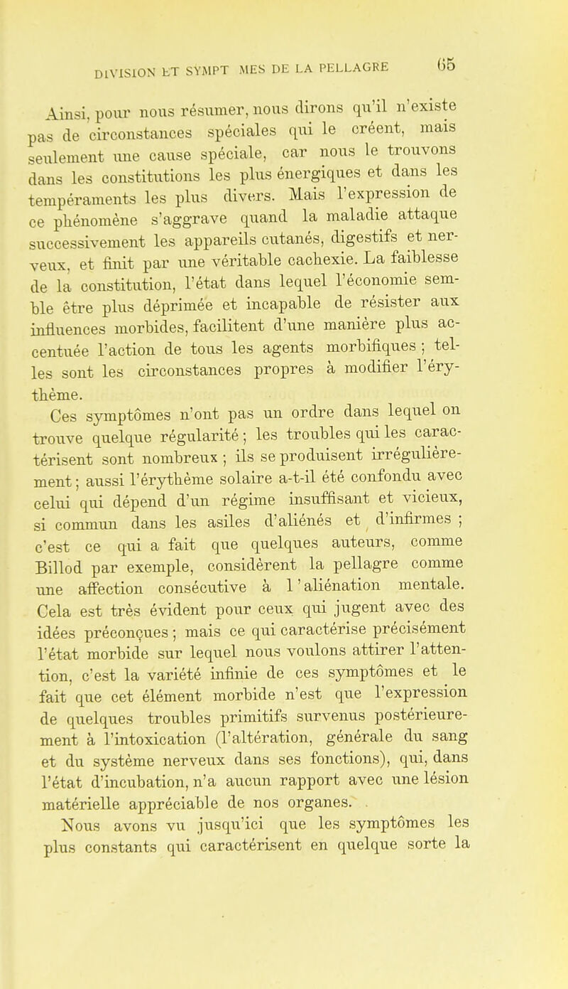 Ainsi, poiir nous résumer, nous dirons qu'il n'existe pas de circonstances spéciales qui le créent, mais seulement une cause spéciale, car nous le trouvons dans les constitutions les plus énergiques et dans les tempéraments les plus divers. Mais l'expression de ce phénomène s'aggrave quand la maladie attaque successivement les appareils cutanés, digestifs et ner- veux, et finit par une véritable cachexie. La faiblesse de la constitution, l'état dans lequel l'économie sem- ble être plus déprimée et incapable de résister aux influences morbides, facilitent d'une manière plus ac- centuée l'action de tous les agents morbifiques ; tel- les sont les circonstances propres à modifier l'éry- thème. Ces symptômes n'ont pas un ordre dans lequel on trouve quelque régularité ; les troubles qui les carac- térisent sont nombreux ; ils se produisent irrégulière- ment ; aussi l'érythème solaire a-t-il été confondu avec celui qui dépend d'un régime insuffisant et vicieux, si commun dans les asiles d'aliénés et d'infirmes ; c'est ce qui a fait que quelques auteurs, comme Billod par exemple, considèrent la pellagre comme une affection consécutive à l'aliénation mentale. Cela est très évident pour ceux qui jugent avec des idées préconçues ; mais ce qui caractérise précisément l'état morbide sur lequel nous voulons attirer l'atten- tion, c'est la variété infinie de ces symptômes et le fait que cet élément morbide n'est que l'expression de quelques troubles primitifs survenus postérieure- ment à l'intoxication (l'altération, générale du sang et du système nerveux dans ses fonctions), qui, dans l'état d'incubation, n'a auciin rapport avec une lésion matérielle appréciable de nos organes. Nous avons vu jusqu'ici que les symptômes les plus constants qui caractérisent en quelque sorte la