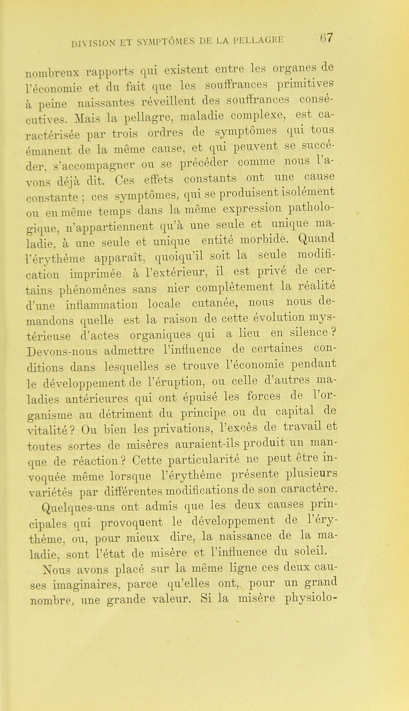 (37 nombreux rapports qui existent entre les organes de l'économie et du fait que les souffrances primitives à peine naissantes réveillent des souffrances consé- cutives. Mais la pellagre, maladie complexe, est ca- ractérisée par trois ordres de symptômes qui tous émanent de la même cause, et qui peuvent se succé- der, s'accompagner ou se précéder comme nous l'a- vons déjà dit. Ces effets constants ont une cause constante; ces symptômes, qui se produisent isolément ou en même temps dans la même expression patholo- gique, n'appartiennent qu'à une seule et unique ma- Tadie. à une seule et unique entité morbide. Quand rérytbème apparaît, quoiqu'il soit la seule modifi- cation imprimée à l'extérieur, il est privé de cer- tains phénomènes sans nier complètement la réalité d'une inflammation locale cutanée, nous nous de- mandons quelle est la raison de cette évolution mys- térieuse d'actes organiques qui a lieu en silence? Devons-nous admettre l'influence de certaines con- ditions dans lesquelles se trouve l'économie pendant le développement de l'éruption, ou celle d'autres ma- ladies antérieures qui ont épuisé les forces de l'or- ganisme au détriment du principe ou du capital de vitalité? Ou bien les privations, l'excès de travail et toutes sortes de misères auraient-ils produit un man- que de réaction ? Cette particularité ne peut être in- voquée même lorsque l'érythème présente plusieurs variétés par différentes modifications de son caractère. Quelques-uns ont admis que les deux causes prin- cipales qui provoquent le développement de l'éry- thème, ou, pour mieux dire, la naissance de la ma- ladie, sont l'état de misère et l'influence du soleil. Nous avons placé sur la même ligne ces deux cau- ses imaginaires, parce qu'elles ont, pour un grand nombre, une grande valeur. Si la misère physiolo-