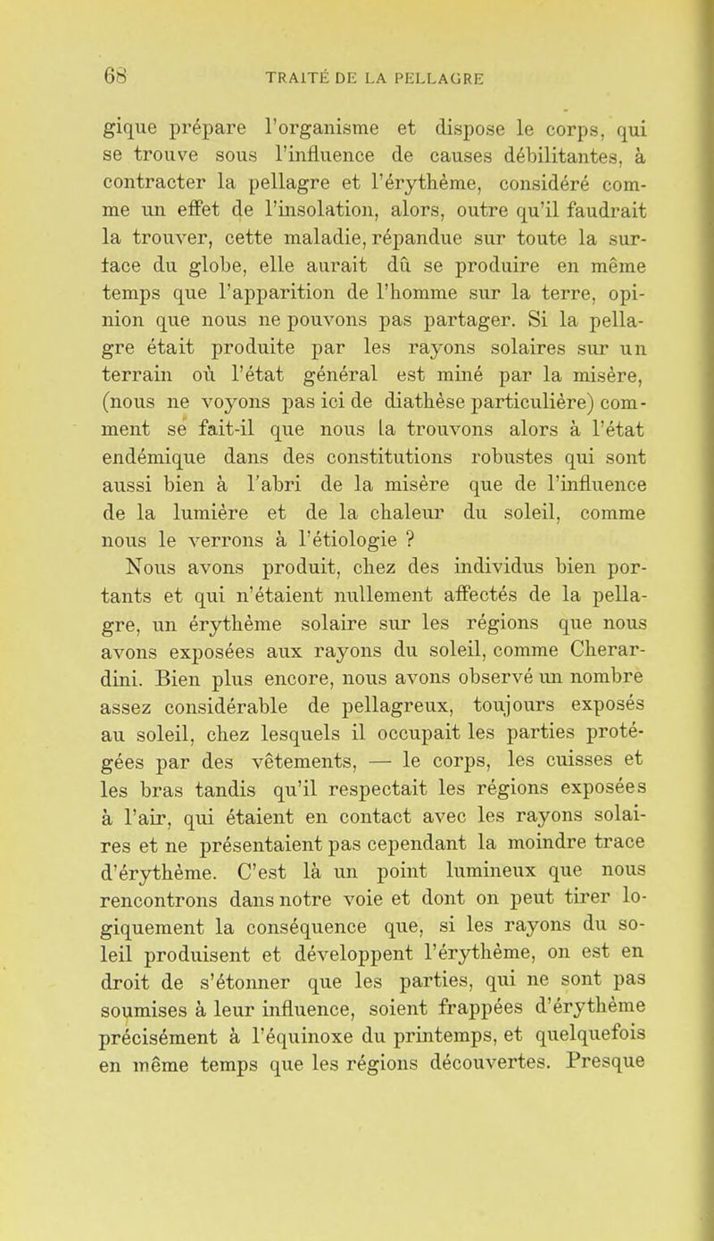 gique prépare l'organisme et dispose le corps, qui se trouve sous l'influence de causes débilitantes, à contracter la pellagre et l'érythème, considéré com- me un effet de l'insolation, alors, outre qu'il faudrait la trouver, cette maladie, répandue sur toute la sur- face du globe, elle aurait dû se produire en même temps que l'apparition de l'homme sur la terre, opi- nion que nous ne pouvons pas partager. Si la pella- gre était produite par les rayons solaires sur un terrain où l'état général est miné par la misère, (nous ne voyons pas ici de diathèse particulière) com- ment se fait-il que nous la trouvons alors à l'état endémique dans des constitutions robustes qui sont aussi bien à l'abri de la misère que de l'influence de la lumière et de la chaleur du soleil, comme nous le verrons à l'étiologie ? Nous avons produit, chez des individus bien por- tants et qui n'étaient nullement affectés de la pella- gre, un érythème solaire sur les régions que nous avons exposées aux rayons du soleil, comme Cherar- dini. Bien plus encore, nous avons observé un nombre assez considérable de pellagreux, toujours exposés au soleil, chez lesquels il occupait les parties proté- gées par des vêtements, — le corps, les cuisses et les bras tandis qu'il respectait les régions exposées à l'air, qui étaient en contact avec les rayons solai- res et ne présentaient pas cependant la moindre trace d'érythème. C'est là un point lumineux que nous rencontrons dans notre voie et dont on peut tirer lo- giquement la conséquence que, si les rayons du so- leil produisent et développent l'érythème, on est en droit de s'étonner que les parties, qui ne sont pas soumises à leur influence, soient frappées d'érythème précisément à l'équinoxe du printemps, et quelquefois en même temps que les régions découvertes. Presque