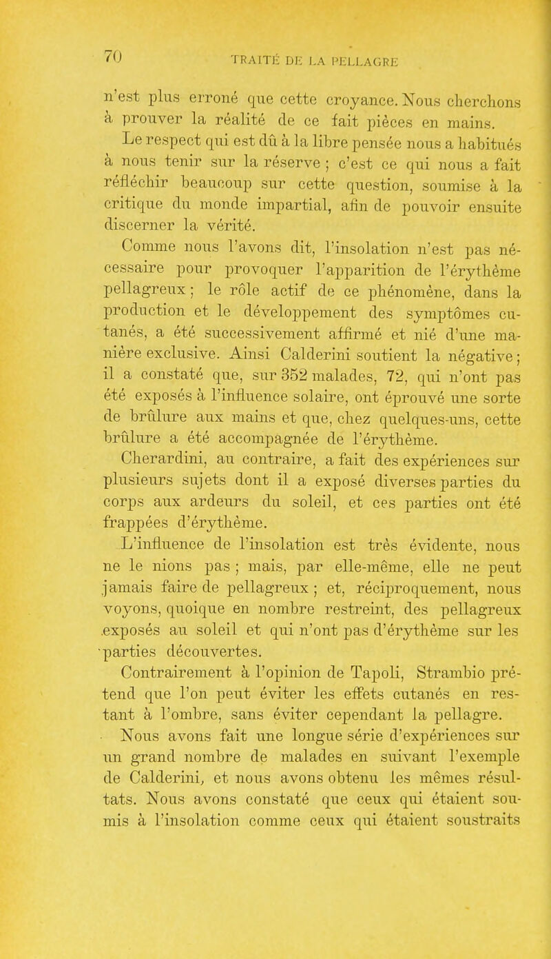 n'est plus erroné que cette croyance. Nous cherchons à prouver la réalité de ce fait pièces en mains. Le respect qui est dû à la libre pensée nous a habitués à nous tenir sur la réserve ; c'est ce qui nous a fait réfléchir beaucoup sur cette question, soumise à la critique du monde impartial, afin de pouvoir ensuite discerner la vérité. Comme nous l'avons dit, l'insolation n'est pas né- cessaire pour provoquer l'apparition de l'érythème pellagreux; le rôle actif de ce phénomène, dans la production et le développement des symptômes cu- tanés, a été successivement affirmé et nié d'une ma- nière exclusive. Ainsi Calderini soutient la négative ; il a constaté que, sur 352 malades, 72, qui n'ont pas été exposés à l'influence solaire, ont éprouvé une sorte de brûlure aux mains et que, chez quelques-uns, cette brûlure a été accompagnée de l'érythème. Cherardini, au contraire, a fait des expériences sui- plusieurs sujets dont il a exposé diverses parties du corps aux ardeurs du soleil, et ces parties ont été frappées d'érythème. L'influence de l'insolation est très évidente, nous ne le nions pas ; mais, par elle-même, elle ne peut jamais faire de pellagreux; et, réciproquement, nou.s voyons, quoique en nombre restreint, des pellagreux .exposés au soleil et qui n'ont pas d'érythème sur les •parties découvertes. Contrairement à l'opinion de Tapoli, Strambio pré- tend que l'on peut éviter les effets cutanés en res- tant à l'ombre, sans éviter cependant la pellagre. Nous avons fait une longue série d'expériences sur un grand nombre de malades en suivant l'exemple de Calderini, et nous avons obtenu les mêmes résul- tats. Nous avons constaté que ceux qui étaient sou- mis à l'insolation comme ceux qui étaient soustraits