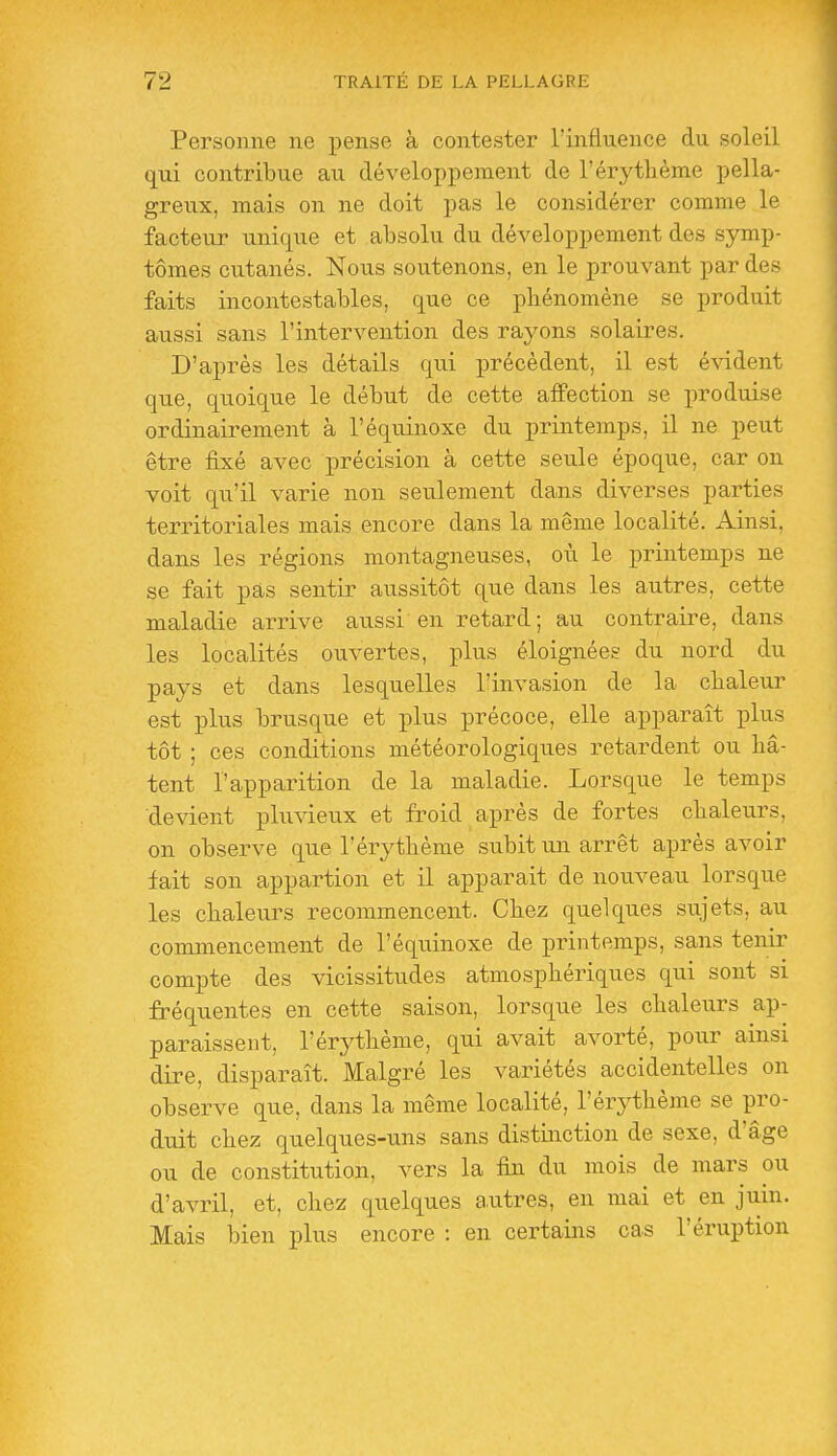 Personne ne pense à contester l'influence du soleil qui contribue au développement de l'érythème pella- greux, mais on ne doit pas le considérer comme le facteur unique et absolu du développement des symp- tômes cutanés. Nous soutenons, en le prouvant par des faits incontestables, que ce phénomène se produit aussi sans l'intervention des rayons solaires. D'après les détails qui précèdent, il est évident que, quoique le début de cette affection se produise ordinairement à l'équinoxe du printemps, il ne peut être iixé avec précision à cette seule époque, car on voit qu'il varie non seulement dans diverses parties territoriales mais encore dans la même localité. Ainsi, dans les régions montagneuses, où le printemps ne se fait pas sentir aussitôt que dans les autres, cette maladie arrive aussi en retard; au contraire, dans les localités ouvertes, plus éloignées du nord du pays et dans lesquelles l'invasion de la chaleur est plus brusque et plus précoce, elle apparaît plus tôt ; ces conditions météorologiques retardent ou hâ- tent l'apparition de la maladie. Lorsque le temps devient pluvieux et froid après de fortes chaleurs, on observe que l'érythème subit un arrêt après avoir fait son appartion et il apparait de nouveau lorsque les chaleurs recommencent. Chez quelques sujets, au commencement de l'équinoxe de printemps, sans tenir compte des vicissitudes atmosphériques qui sont si fréquentes en cette saison, lorsque les chaleurs ap- paraissent, l'érythème, qui avait avorté, pour ainsi dire, disparaît. Malgré les variétés accidentelles on observe que, dans la même localité, l'érj^thème se pro- duit chez quelques-uns sans distinction de sexe, d'âge ou de constitution, vers la fin du mois de mars ou d'avril, et, chez quelques a.utres, en mai et en juin. Mais bien plus encore : en certains cas l'éruption