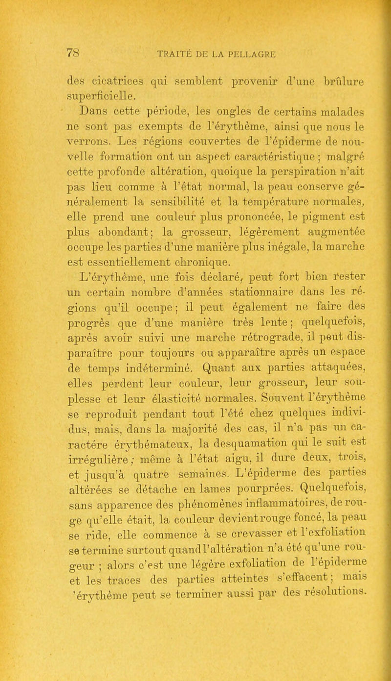 des cicatrices qui semblent provenir d'une brûlure superficielle. Dans cette période, les ongles de certains malades ne sont pas exempts de l'érytbème, ainsi que nous le verrons. Les régions couvertes de l'épiderme de nou- velle formation ont un aspect caractéristique ; malgré cette profonde altération, quoique la perspiration n'ait pas lieu comme à l'état normal, la peau conserve gé- néralement la sensibilité et la température normales, elle prend une couleur plus prononcée, le pigment est plus abondant; la grosseur, légèrement augmentée occupe les parties d'une manière plus inégale, la marche est essentiellement clironique. L'érythème, une fois déclaré^ peut fort bien i^ester un certain nombre d'années stationnaire dans les ré- gions qu'il occupe ; il peut également ne faire des progrès que d'une manière très lente ; quelquefois, après avoir suivi une marche rétrograde, il peut dis- paraître pour toujours ou apparaître après un espace de temps indéterminé. Quant aux parties attaquées, elles perdent leur couleur, leur grosseur, leur sou- plesse et leur élasticité normales. Souvent l'érj^thème se reproduit pendant tout l'été chez quelques indivi- dus, mais, dans la majorité des cas, il n'a pas un ca- ractère érythémateux, la desquamation qui le suit est irrégulière ; même à l'état aigu, il dure deux, trois, et jusqu'à quatre semaines. L'épiderme des parties altérées se détache en lames pourprées. Quelquefois, sans apparence des phénomènes inflammatoires, de rou- ge qu'elle était, la couleur devient rouge foncé, la peau se ride, elle commence à se crevasser et l'exfoliation se termine surtout quand l'altération n'a été qu'une rou- geur ; alors c'est une légère exfoliation de l'épiderme et les traces des pai'ties atteintes s'effacent; mais 'érythème peut se terminer aussi par des résolutions.