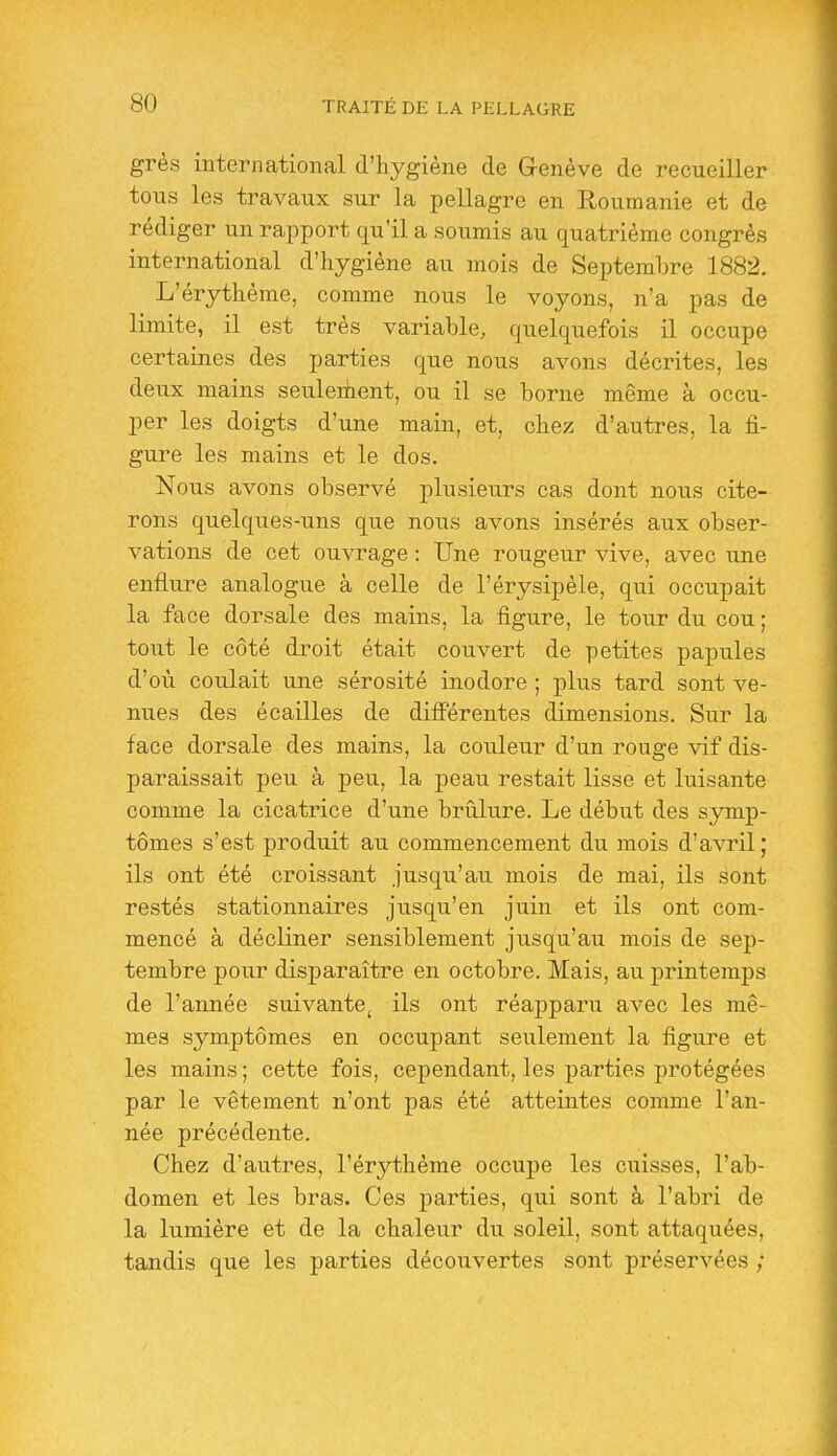 grès international d'hygiène de Genève de recueillcr tons les travaux sur la pellagre en Roumanie et de rédiger un rapport qu'il a soumis au quatrième congrès international d'hygiène au mois de Septembre 1882. L'érythème, comme nous le voyons, n'a pas de limite, il est très variable, quelquefois il occupe certaines des parties que nous avons décrites, les deux mains seuleihent, ou il se borne même à occu- per les doigts d'une main, et, chez d'autres, la fi- gure les mains et le dos. Nous avons observé plusieurs cas dont nous cite- rons quelques-uns que nous avons insérés aux obser- vations de cet ouvrage : Une rougeur vive, avec une enflure analogue à celle de l'érysipèle, qui occupait la face dorsale des mains, la figure, le tour du cou; tout le côté droit était couvert de petites papules d'où coulait une sérosité inodore ; plus tard sont ve- nues des écailles de difî'érentes dimensions. Sur la face dorsale des mains, la couleur d'un rouge vif dis- paraissait peu à peu, la peau restait lisse et luisante comme la cicatrice d'une brûlure. Le début des symp- tômes s'est produit au commencement du mois d'avril; ils ont été croissant jusqu'au mois de mai, ils sont restés stationnaires jusqu'en juin et ils ont com- mencé à décliner sensiblement jusqu'au mois de sep- tembre pour disparaître en octobre. Mais, au printemps de l'année suivante^ ils ont réapparu avec les mê- mes symptômes en occupant seulement la figure et les mains ; cette fois, cependant, les parties protégées par le vêtement n'ont pas été atteintes comme l'an- née précédente. Chez d'autres, l'érythème occupe les cuisses, l'ab- domen et les bras. Ces parties, qui sont à l'abri de la lumière et de la chaleur du soleil, sont attaquées, tandis que les parties découvertes sont préservées ;