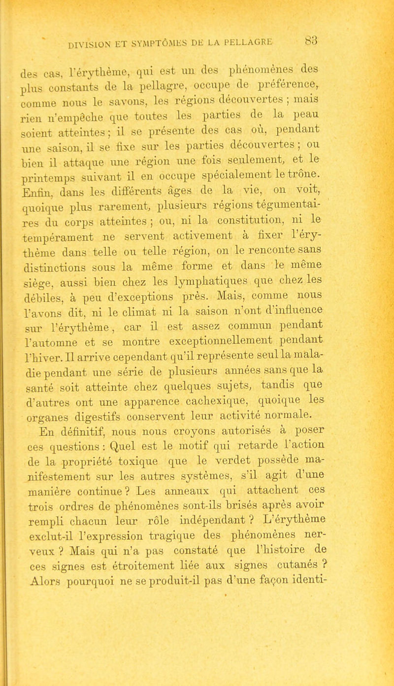 des cas, Térythème, qui est un des phénomènes des plus constants de la pellagre, occupe de préférence, comme nous le savons, les régions découvertes ; mais rien n'empêclie que toutes les parties de la peau soient atteintes; il se présente des cas où, pendant line saison, il se fixe sur les parties découvertes ; ou bien il attaque vme région une fois seulement, et le printemps suivant il en occupe spécialement le trône. Enfin, dans les différents âges de la vie, on voit, quoique plus rarement, plusieurs régions tégumentai- res du corps atteintes ; ou, ni la constitution, ni le tempérament ne servent activement à fixer l'éry- thème dans telle ou telle région, on le renconte sans distinctions sous la même forme et dans le même siège, aussi bien cbez les lymphatiques que chez les débiles, à peu d'exceptions près. Mais, comme nous l'avons dit, ni le climat ni la saison n'ont d'influence sur l'érythème, car il est assez commun pendant l'automne et se montre exceptionnellement pendant l'hiver. Il arrive cependant qu'il représente seul la mala- die pendant une série de plusieurs années sans que la santé soit atteinte chez quelques sujets, tandis que d'autres ont une apparence cachexique, quoique les organes digestifs conservent leur activité normale. En définitif, nous nous croyons autorisés à poser ces questions : Quel est le motif qui retarde l'action de la propriété toxique que le verdet possède ma- nifestement sur les autres systèmes, s'il agit d'une manière continue? Les anneaux qui attachent ces trois ordres de phénomènes sont-ils brisés après avoir rempli chacun leiu- rôle indépendant ? L'érythème exclut-il l'expression tragique des phénomènes ner- veux ? Mais qui n'a pas constaté que l'histoire de ces signes est étroitement liée aux signes cutanés ? Alors pourquoi ne se produit-il pas d'une façon identi-