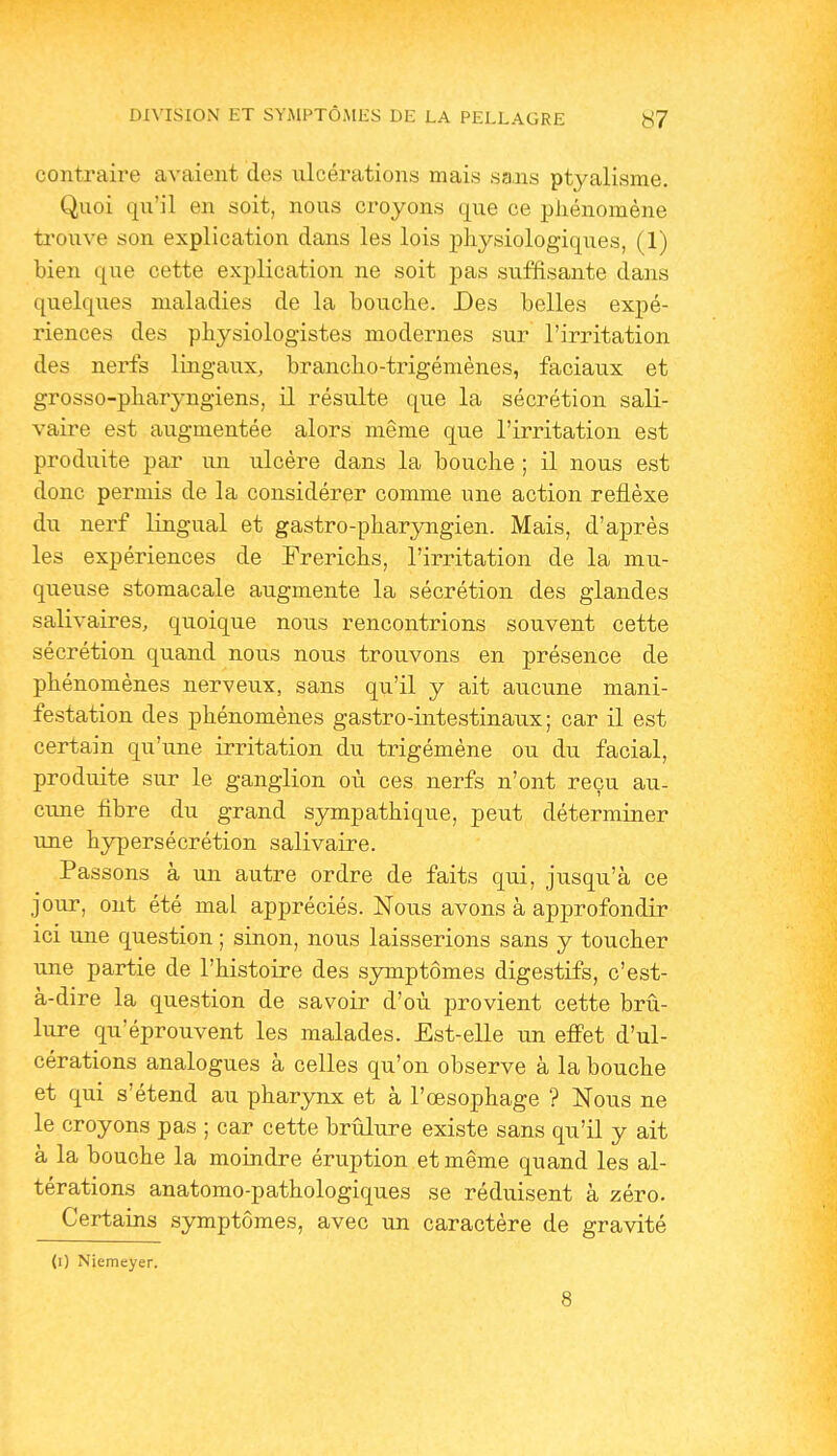 contraire avaient des ulcérations mais sa.ns ptyalisme. Quoi qu'il en soit, nous croyons que ce phénomène trouve son explication dans les lois physiologiques, (1) bien que cette explication ne soit pas suffisante dans quelques maladies de la bouche. Des belles expé- riences des physiologistes modernes sur l'irritation des nerfs lingaux, brancho-trigémènes, faciaux et grosso-pharyngiens, il résulte que la sécrétion sali- vaire est augmentée alors même que l'irritation est produite par un ulcère dans la bouche ; il nous est donc permis de la considérer comme une action reflèxe du nerf lingual et gastro-pharyngien. Mais, d'après les expériences de Frerichs, l'irritation de la mu- queuse stomacale augmente la sécrétion des glandes salivaires, quoique nous rencontrions souvent cette sécrétion quand nous nous trouvons en présence de phénomènes nerveux, sans qu'il y ait aucune mani- festation des phénomènes gastro-intestinaux; car il est certain qu'une irritation du trigémène ou du facial, produite sur le ganglion où ces nerfs n'ont reçu au- cune fibre du grand sympathique, peut déterminer une hypersécrétion salivaire. Passons à un autre ordre de faits qui, jusqu'à ce jour, ont été mal appréciés. Nous avons à approfondir ici une question ; sinon, nous laisserions sans y toucher une partie de l'histoire des symptômes digestifs, c'est- à-dire la question de savoir d'où provient cette brû- lure qu'éprouvent les malades. Est-elle un effet d'ul- cérations analogues à celles qu'on observe à la bouche et qui s'étend au pharynx et à l'œsophage ? Nous ne le croyons pas ; car cette brûlure existe sans qu'il y ait à la bouche la moindre éruption et même quand les al- térations anatomo-pathologiques se réduisent à zéro. Certains symptômes, avec un caractère de gravité (0 Niemeyer. 8