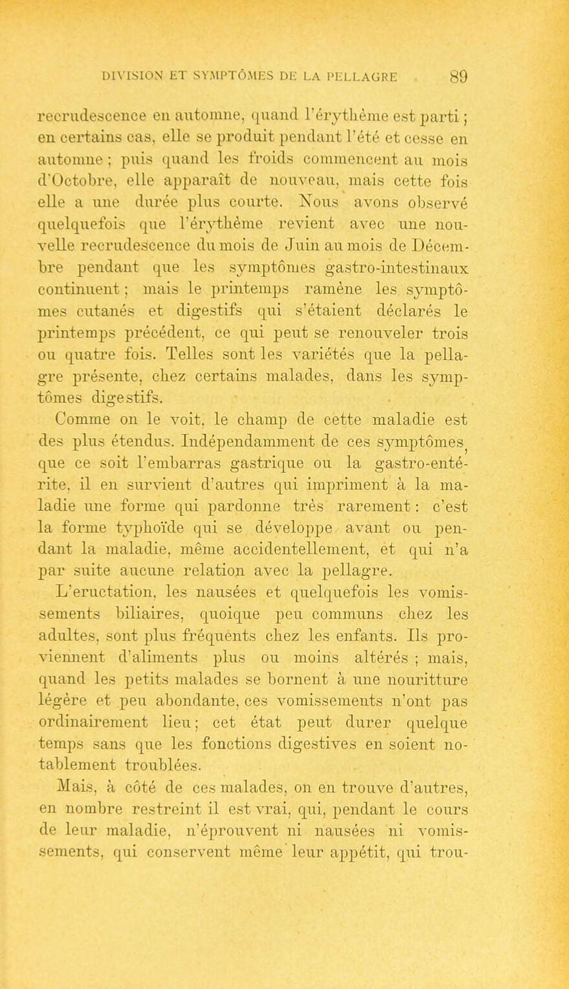 recrudescence en aixtomne, quand l'érytlième est parti ; en certains cas, elle se produit pendant l'été et cesse en automne ; puis quand les froids commencent au mois d'Octobre, elle apparaît de nouveau, mais cette fois elle a une durée plus courte. Nous avons observé quelquefois que l'érytlième revient avec une nou- velle recrudescence du mois de Juin au mois de Décem- bre pendant que les symptômes gastro-intestinaux continuent ; mais le printemps ramène les symptô- mes ciitanés et digestifs qui s'étaient déclarés le printemps précédent, ce qui peut se renouveler trois ou qiiatre fois. Telles sont les variétés que la pella- gre présente, cbez certains malades, dans les symp- tômes digestifs. Comme on le voit, le champ de cette maladie est des plus étendus. Indépendamment de ces symptômes^ que ce soit l'embarras gastrique ou la gastro-enté- rite, il en survient d'autres qui impriment à la ma- ladie une forme qui pardonne très rarement : c'est la forme typlio'ide qui se développe avant ou pen- dant la maladie, même accidentellement, et qui n'a par suite au.cu.ne relation avec la pellagre. L'éructation, les nausées et quelquefois les vomis- sements biliaires, quoique peu communs chez les adultes, sont plus fréquents chez les enfants. Ils pro- viemient d'aliments plus ou moins altérés ; mais, quand les petits malades se bornent à une nouritture légère et peu abondante, ces vomissements n'ont pas ordinairement lieu ; cet état peut durer quelque temps sans que les fonctions digestives en soient no- tablement troublées. Mais, à côté de ces malades, on en trouve d'autres, en nombre restreint il est vrai, qui, pendant le cours de leur maladie, n'éprouvent ni nausées ni vomis- sements, qui conservent même leur appétit, qui trou-