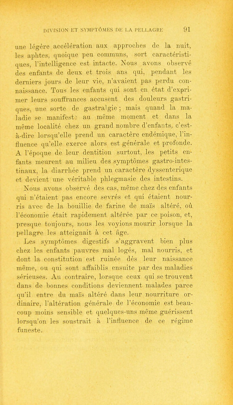 une légère accélération aux approches de la nuit, les aphtes, quoique peu communs, sort caractéristi- ques, l'intelligence est intacte. Nous avons observé des enfants de deux et trois ans qui, pendant les derniers jours de leur vie, n'avaient pas perdu con- naissance. Tous les enfants qui sont en état d'expri- mer leurs souffrances accusent des douleurs gastri- ques, nue sorte de gastralgie ; mais quand la ma- ladie se manifesta au même moment et dans la même localité chez un grand nombre d'enfants, c'est- à-dire lorsqu'elle prend un caractère endémique, l'in- fluence qu'elle exerce alors est générale et profonde. A l'époque de leur dentition surtout, les petits en- fants meurent au milieu des symptômes gastro-intes- tinaux, la diarrhée prend un caractère dyssenterique et devient une véritable phlegmasie des intestins. Nous avons observé des cas, même chez des enfants qui n'étaient pas encore sevrés et qui étaient nour- ris avec de la bouillie de farine de maïs altéré, où l'économie était rapidement altérée par ce poison, et, presque toujours, nous les voyions mourir lorsque la pellagre les atteignait à cet âge. Les symptômes digestifs s'aggravent bien plus chez les enfants j)auvres mal logés, mal nourris, et dont la constitution est ruinée dès leur naissance même, ou qui sont affaiblis ensuite par des maladies sérieuses. Au contraire, lorsque ceux qui se trouvent dans de bonnes conditions deviennent malades parce qu'il entre du maïs altéré dans leur nourriture or- dinaire, l'altération générale de l'économie est beau- coup moins sensible et quelques-uns même guérissent lorsqu'on les soustrait à l'influence de ce régime funeste.