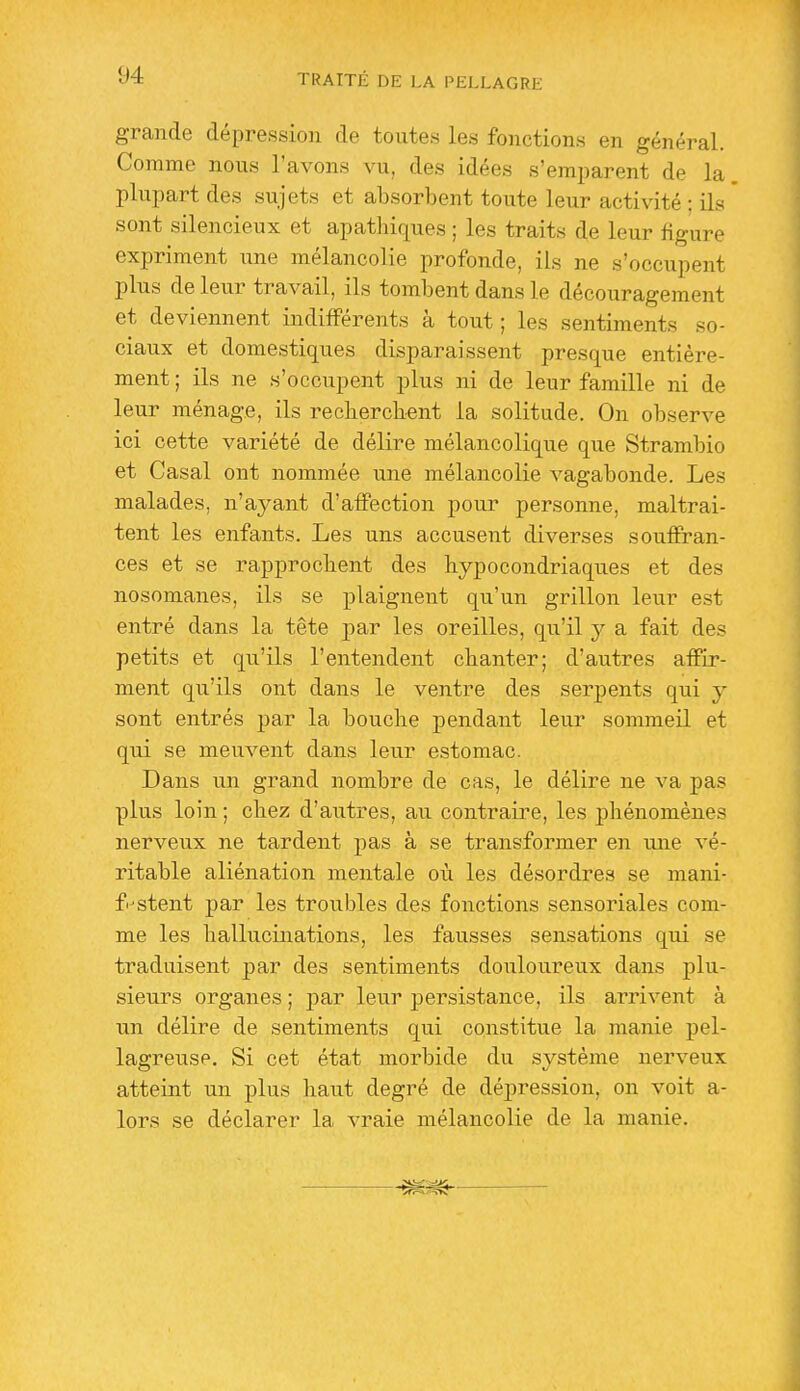 grande dépression de toutes les fonctions en général. Comme nous l'avons vu, des idées s'emparent de la plupart des sujets et absorbent toute leur activité ; ils sont silencieux et apathiques ; les traits de leur figure expriment une mélancolie profonde, ils ne s'occupent plus de leur travail, ils tombent dans le découragement et deviennent indifférents à tout ; les sentiments so- ciaux et domestiques disparaissent presque entière- ment ; ils ne s'occupent plus ni de leur famille ni de leur ménage, ils recherchent la solitude. On observe ici cette variété de délire mélancolique que Strambio et Casai ont nommée une mélancolie vagabonde. Les malades, n'ayant d'affection pour personne, maltrai- tent les enfants. Les uns accusent diverses souffran- ces et se rapprochent des hypocondriaques et des nosomanes, ils se plaignent qu'un grillon leur est entré dans la tête par les oreilles, qu'il y a fait des petits et qu'ils l'entendent chanter; d'autres affir- ment qu'ils ont dans le ventre des serpents qui y sont entrés par la bouche pendant leur sommeil et qui se meuvent dans leur estomac. Dans un grand nombre de cas, le délire ne va pas plus loin ; chez d'autres, au contraire, les phénomènes nerveux ne tardent pas à se transformer en une vé- ritable aliénation mentale où les désordres se mani- festent par les troubles des fonctions sensoriales com- me les hallixcinations, les fausses sensations qui se traduisent par des sentiments douloureux dans plu- sieurs organes ; par leur persistance, ils arrivent à un délire de sentiments qui constitue la manie pel- lagreusp. Si cet état morbide du système nerveux atteint un plus haut degré de dépression, on voit a- lors se déclarer la vraie mélancolie de la manie.