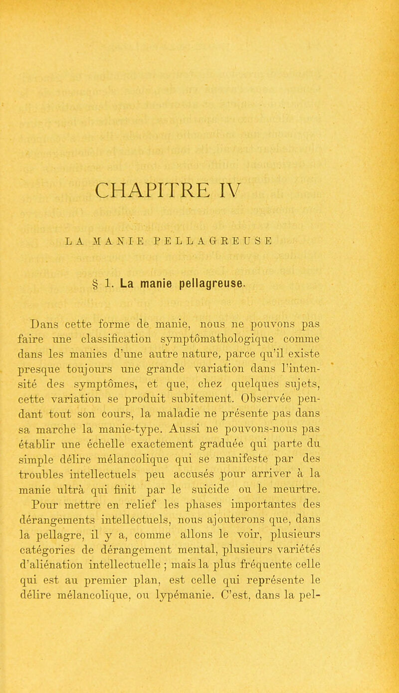 CHAPITRE IV LA MANIE PELLAGEEUSE § 1. La manie pellagreuse. Dans cette forme de manie, nous ne pouvons pas faire une classification symptômathologique comme dans les manies d'une autre nature, parce qu'il existe presque toujours une grande variation dans l'inten- sité des symptômes, et que, chez quelques sujets, cette variation se produit subitement. Observée pen- dant tout son cours, la maladie ne présente pas dans sa marche la manie-type. Aussi ne pouvons-nous pas établir une échelle exactement graduée qui parte du simple délire mélancolique qui se manifeste par des troubles intellectuels peu accusés pour arriver à la manie ultrà qui finit par le suicide ou le meurtre. Pour mettre en relief les phases importantes des dérangements intellectuels, nous ajouterons que, dans la pellagre, il y a, comme allons le voir, plusieurs catégories de dérangement mental, plusieurs variétés d'aliénation intellectuelle ; mais la plus fréquente celle qui est au premier plan, est celle qui représente le délire mélancolique, ou lypémanie. C'est, dans la pel-