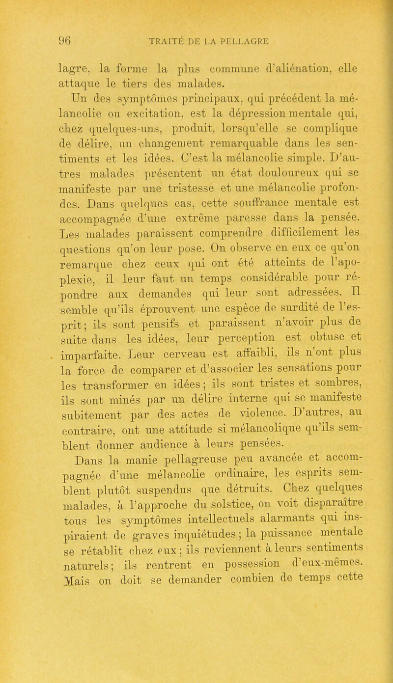 lagre, la forme la ])\ns commune d'aliénation, elle attaqixe le tiers des malades. Un des symptômes principaux, qui précédent la mé- lancolie ou excitation, est la dépression mentale qui, chez quelques-uns, produit, lorsqu'elle se complique de délire, un changement remarquable dans les sen- timents et les idées. C'est la mélancolie simple. D'au- tres malades présentent un état douloureux qui se manifeste par une tristesse et une mélancolie profon- des. Dans quelques cas, cette souffrance mentale est accompagnée d'une extrême paresse dans la pensée. Les malades paraissent comprendre difficilement les questions qu'on leur pose. On observe en eux ce qu'on remarque chez ceux qui ont été atteints de l'apo- plexie, il leur faut un temps considérable pour ré- pondre aux demandes qui leur sont adressées. Il semble qu'ils éprouvent une espèce de surdité de l'es- prit; ils sont pensifs et paraissent n'avoir plus de suite dans les idées, leur perception est obtuse et imparfaite. Leur cerveau est affaibli, ils n'ont plus la force de comparer et d'associer les sensations pour les transformer en idées ; ils sont tristes et sombres, ils sont minés par un délire interne qui se manifeste subitement par des actés de violence. D'autres, au contraire, ont une attitude si mélancolique qu'ils sem- blent donner audience à leurs pensées. Dans la manie pellagreuse peu avancée et accom- pagnée d'une mélancolie ordinaire, les esprits sem- blent plutôt suspendus que détruits. Chez quelques malades, à l'approche du solstice, on voit disparaître tous les symptômes intellectuels alarmants qui ins- piraient de graves inquiétudes ; la puissance mentale se rétablit chez eux ; ils reviennent à leurs sentiments naturels; ils rentrent en possession d'eux-mêmes. Mais on doit se demander combien de temps cette