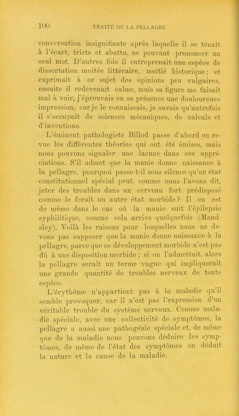 conversation insignifiante après laquelle il se tenait à l'écart, triste et abattu, ne pouvant prononcer un seul mot. D'autres fois il entreprenait une espèce de dissertation moitée littéraire, moitié historique ; et exprimait à ce sujet des opinions peu vulgaires, ensuite il redevenait calme, mais sa figure me faisait mal à voir, j'éprouvais en sa présence une douloureuse impression, car je le connaissais, je savais qu'autrefois il s'occupait de sciences mécaniques, de calculs et d'inventions. L'éminent pathologiste Billod passe d'abord en re- vue les différentes théories qui ont été émises, mais nous pouvons signaler luie lacune dans ces appré- ciations. S'il admet que la manie donne naissance à la pellagre, pourquoi passe-t-il sous silence qu'un état constitutionnel spécial peut, comme nous l'avons dit, jeter des troubles dans un cerveau fort prédisposé comme le ferait un autre état morbide ? Il en est de même dans le cas où la manie sixit l'épilepsie syphilitique, comme cela arrive quelquefois (Mand- sley). Voilà les raisons pour lesquelles nous ne de- vons pas supposer que la manie donne naissance à la pellagre, parce que ce développement morbide n'est pas dû à une disposition morbide ; si on l'admettait, alors la pellagre serait un terme vague qui impliquerait une grande quantité de troubles nerveux de toute espèce. L'érythème n'appartient pas à la maladie qu'il semble provoquer, car il n'est pas l'expression d'un véritable trouble du système nerveux. Comme mala- die spéciale, avec une collectivité de symptômes, la pellagre a aussi tine pathogénie spéciale et, de même que de la maladie nous pouvons dédixire les sjanp- tômes, de même de l'état des symptômes on déduit la nature et la cause de la maladie.