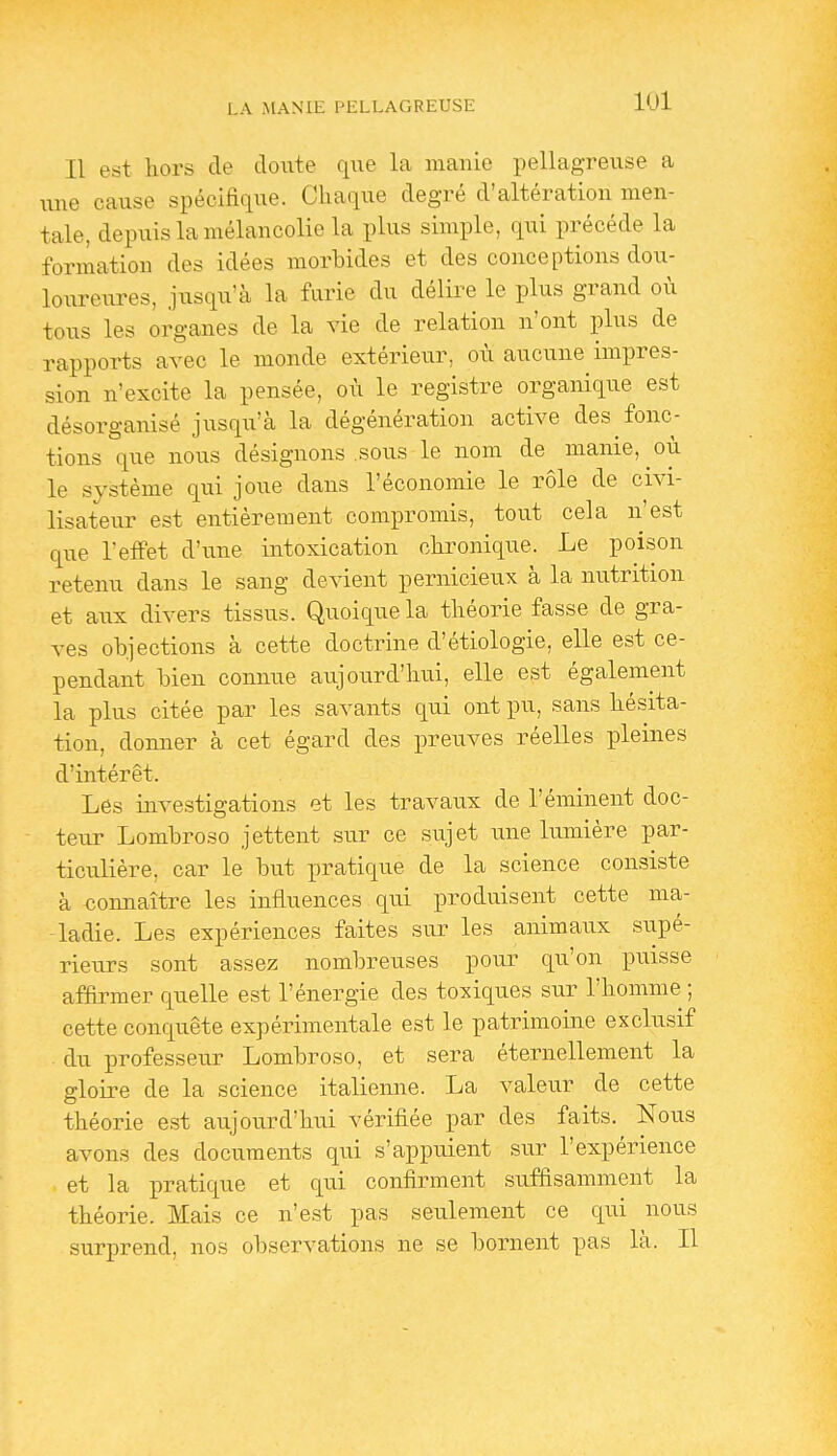 Il est hors de doute que la manie pellagreuse a m\e cause spécifique. Chaque degré d'altération men- tale, depuis la mélancolie la plus simple, qui précède la formation des idées morbides et des conceptions dou- loureures, jusqu'à la furie du délire le plus grand où tous les organes de la vie de relation n'ont plus de rapports avec le monde extérieur, où aucune impres- sion n'excite la pensée, où le registre organique est désorganisé jusqu'à la dégénération active des fonc- tions que nous désignons sous le nom de manie, où le système qui joue dans l'économie le rôle de civi- lisateur est entièrement compromis, tovit cela n'est que l'effet d'une intoxication chronique. Le poison retenu dans le sang devient pernicieux à la nutrition et aux divers tissus. Quoique la théorie fasse de gra- ves objections à cette doctrine d'étiologie, elle est ce- pendant bien connue aujoiird'hui, elle est également la plus citée par les savants qui ont pu, sans hésita- tion, donner à cet égard des preuves réelles pleines d'intérêt. Les investigations et les travaux de l'éminent doc- teur Lombroso jettent sur ce sujet u.ne lumière par- ticulière, car le but pratique de la science consiste à connaître les influences qui produisent cette ma- ladie. Les expériences faites sur les animaux supé- rieurs sont assez nombreuses pour qu'on puisse affirmer quelle est l'énergie des toxiques sur l'homme ; cette conquête expérimentale est le patrimoine exclusif du professeur Lombroso, et sera éternellement la gloire de la science italienne. La valeur de cette théorie est aujourd'hui vérifiée par des faits. Nous avons des documents qui s'appuient sur l'expérience et la pratique et qui confirment suffisamment la théorie. Mais ce n'est pas seulement ce qui nous surprend, nos observations ne se bornent pas là. Il