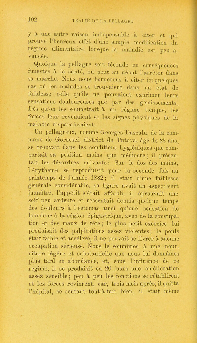 y a une autre raison indispensable à citer et qui prouve l'heureux effet d'une simple modification du régime alimentaire lorsque la maladie est peu a- vancée. Quoique la pellagre soit féconde en conséquences funestes à la santé, on peut au début l'arrêter dans sa marche. Nous nous bornerons à citer ici quelques cas où les malades se trouvaient dans un état de faiblesse telle qu'ils ne pouvaient exprimer leurs sensations douloureuses que par des gémissements. Dès qu'on les soumettait à un régime tonique, les forces leur revenaient et les signes physiques de la maladie disjiaraissaient. Un pellagreux, nommé Georges Dascalu, de la com- mune de G-oroesci, district de Tutova, âgé de 28 ans^ se trouvait dans les conditions hygiéniques que com- portait sa position moins que médiocre ; il présen- tait les désordres suivants: Sur le dos des mains, l'érythème se reproduisit pour la seconde fois au printemps de l'année 1882 ; il était d'une faiblesse générale considérable, sa figure avait un aspect vert jaunâtre, l'appétit s'était afi'aibli, il éprouvait une soif peu ardente et ressentait depuis quelque temps des douleurs à l'estomac ainsi qu'une sensation de lourdeur à la région épigastrique, avec de la constipa, tion et des maux de tête ; le plus petit exercice lui produisait des palpitations assez violentes ; le pouls était faible et accéléré; il ne pouvait se livrer à aucune occupation sérieuse. Nous le soumîmes à une nour. riture légère et substantielle que nous lui donnâmes plus tard en abondance, et, sous l'influence de ce régime, il se jjroduisit en 20 jours une amélioration assez sensible ; peu à peu les fonctions se rétablirent et les forces revinrent, car, trois mois après, il quitta l'hôpital, se sentant tout-à-fait bien, il était même