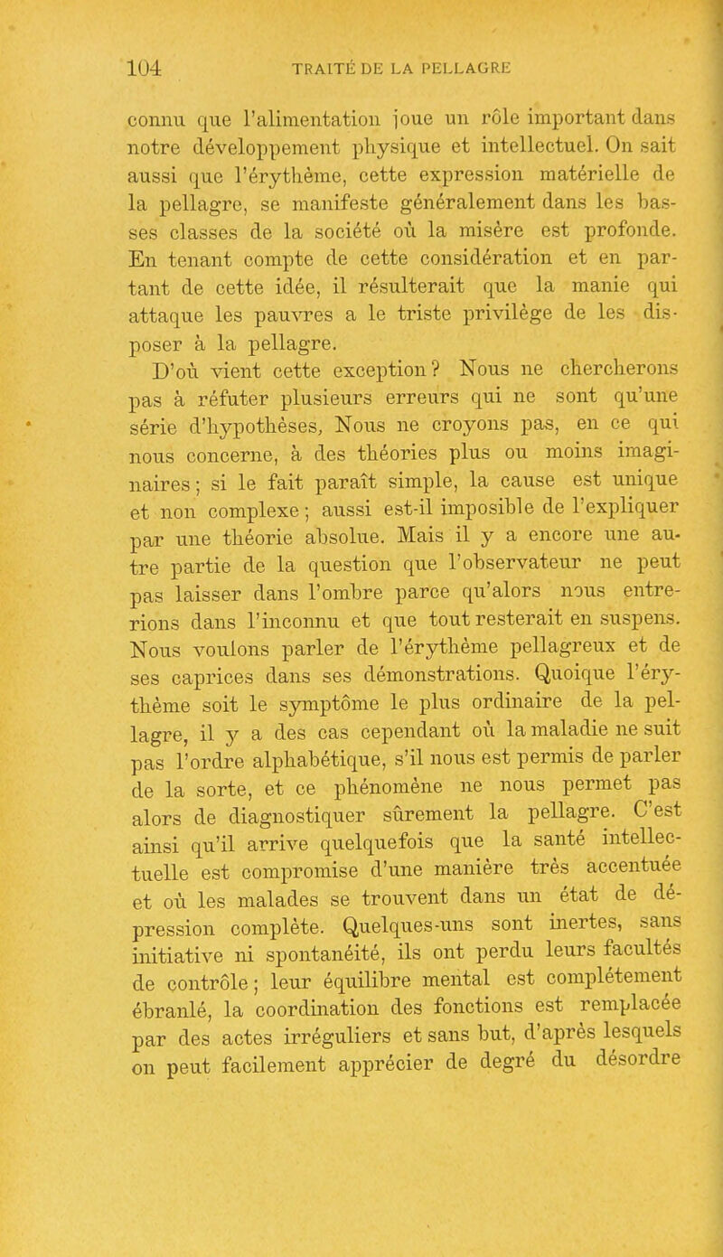 connu que l'alimentation l'oue un x'ôle important dans notre développement physique et intellectuel. On sait aussi que l'érytlième, cette expression matérielle de la pellagre, se manifeste généralement dans les bas- ses classes de la société où la misère est profonde. En tenant compte de cette considération et en par- tant de cette idée, il résulterait que la manie qui attaque les pauvres a le triste privilège de les dis- poser à la pellagre. D'où vient cette exception? Nous ne chercherons pas à réfuter plusieurs erreurs qui ne sont qu'une série d'hypothèses, Nous ne croyons pas, en ce qui nous concerne, à des théories plus ou moins imagi- naires ; si le fait paraît simple, la cause est unique et non complexe ; aussi est-il imposible de l'expliquer par une théorie absolue. Mais il y a encore une au- tre partie de la question que l'observateur ne peut pas laisser dans l'ombre parce qu'alors nous entre- rions dans l'inconnu et que tout resterait en suspens. Nous vouions parler de l'érythème pellagreux et de ses caprices dans ses démonstrations. Quoique l'éry- thème soit le symptôme le plus ordinaire de la pel- lagre, il Y a des cas cependant où la maladie ne suit pas l'ordre alphabétique, s'il nous est permis de parler de la sorte, et ce phénomène ne nous permet pas alors de diagnostiquer sûrement la pellagre. C'est ainsi qu'il arrive quelquefois que la santé intellec- tuelle est compromise d'une manière très accentuée et où les malades se trouvent dans un état de dé- pression complète. Quelques-uns sont inertes, sans initiative ni spontanéité, ils ont perdu leurs facultés de contrôle; leur équilibre mental est complètement ébranlé, la coordination des fonctions est remplacée par des actes irréguliers et sans but, d'après lesquels on peut facilement apprécier de degré du désordre