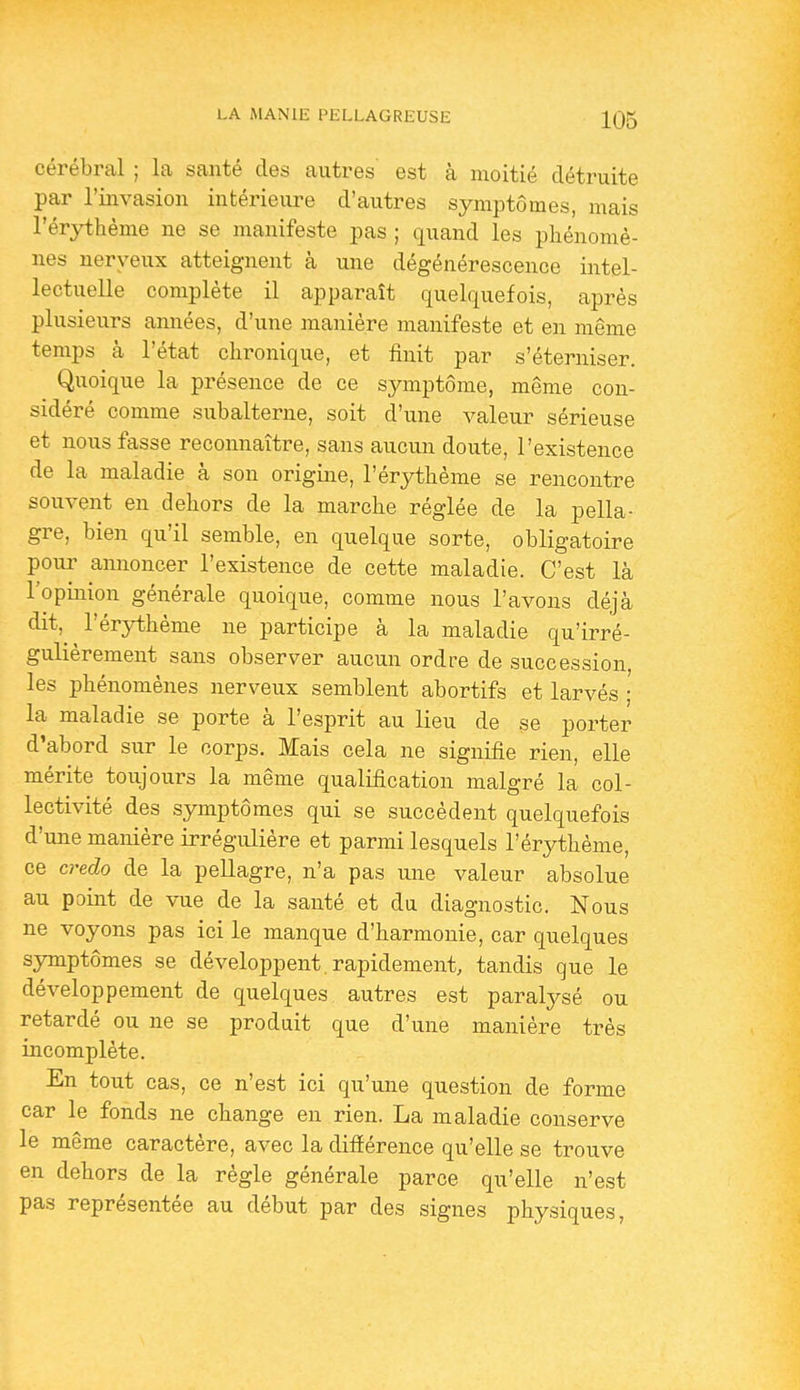 cérébral ; la santé des autres est à moitié détruite par l'invasion intérieure d'autres symptômes, mais l'érythème ne se manifeste pas ; quand les phénomè- nes nerveux atteignent à une dégénérescence intel- lectuelle complète il apparaît quelquefois, après plusieurs amiées, d'une manière manifeste et en même temps à l'état chronique, et finit par s'éterniser. Quoique la présence de ce symptôme, même con- sidéré comme subalterne, soit d'une valeur sérieuse et nous fasse reconnaître, sans aucun doute, l'existence de la maladie à son origine, l'érythème se rencontre souvent en dehors de la marche réglée de la pella- gre, bien qu'il semble, en quelque sorte, obligatoire poui^ annoncer l'existence de cette maladie. C'est là l'opinion générale quoique, comme nous l'avons déjà dit,^ l'érythème ne participe à la maladie qu'irré- gulièrement sans observer aucun ordre de succession, les phénomènes nerveux semblent abortifs et larvés ; la maladie se porte à l'esprit au lieu de se porter d'abord sur le corps. Mais cela ne signifie rien, elle mérite toujours la même qualification malgré la col- lectivité des symptômes qui se succèdent quelquefois d'une manière irrégulière et parmi lesquels l'érythème, ce credo de la pellagre, n'a pas une valeur absolue au point de vue de la santé et du diagnostic. Nous ne voyons pas ici le manque d'harmonie, car quelques symptômes se développent, rapidement, tandis que le développement de quelques autres est paralysé ou retardé ou ne se produit que d'une manière très incomplète. En tout cas, ce n'est ici qu'une question de forme car le fonds ne change en rien. La maladie conserve le même caractère, avec la différence qu'elle se trouve en dehors de la règle générale parce qu'elle n'est pas représentée au début par des signes physiques,