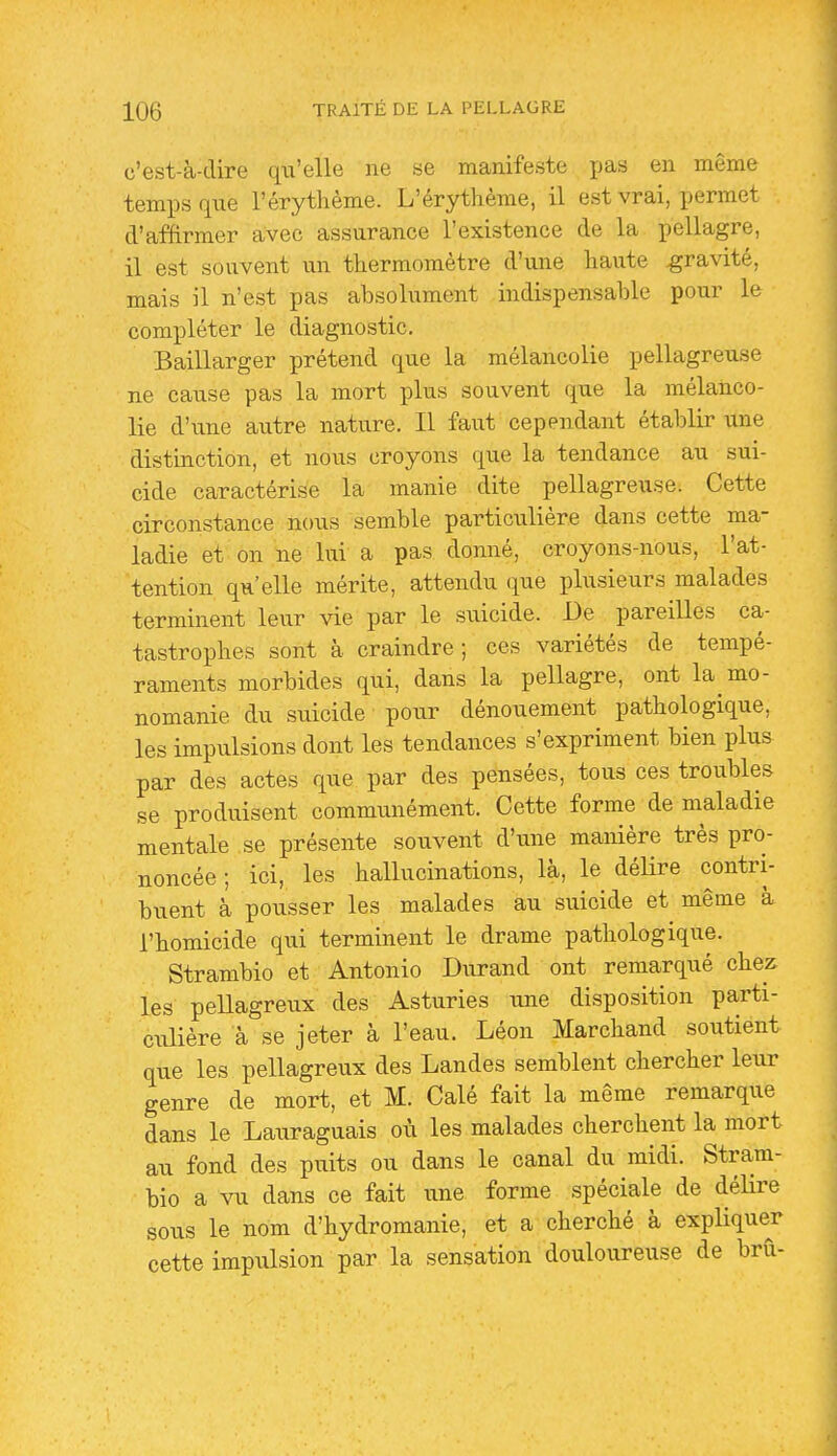 c'est-à-dire qu'elle ne se manifeste li&s en même temps que l'érythème. L'érythème, il est vrai, permet d'affirmer avec assurance l'existence de la pellagre, il est souvent un thermomètre d'une haute gravité, mais il n'est pas absolument indispensable pour le compléter le diagnostic. Baillarger prétend que la mélancolie pellagreuse ne cause pas la mort plus souvent que la mélanco- lie d'une autre nature. Il faut cependant établir une distinction, et nous croyons que la tendance au sui- cide caractérise la manie dite pellagreuse. Cette circonstance nous semble particulière dans cette ma- ladie et on ne lui'a pas donné, croyons-nous, l'at- tention qu'elle mérite, attendu que plusieurs malades terminent leur vie par le suicide. De pareilles ca- tastrophes sont à craindre; ces variétés de tempé- raments morbides qui, dans la pellagre, ont la mo- nomanie du suicide pour dénouement pathologique, les impulsions dont les tendances s'expriment bien plus par des actes que par des pensées, tous ces troubles se produisent communément. Cette forme de maladie mentale se présente souvent d'une manière très pro- noncée ; ici, les hallucinations, là, le délire contri- buent à pousser les malades au suicide et même à l'homicide qui terminent le drame pathologique. Strambio et Antonio Durand ont remarqué chez les pellagreux des Asturies une disposition parti- ciûière à se jeter à l'eau. Léon Marchand soutient que les pellagreux des Landes semblent chercher leur genre de mort, et M. Calé fait la même remarque dans le Lauraguais où les malades cherchent la mort au fond des puits ou dans le canal du midi. Stram- bio a vu dans ce fait une forme spéciale de délire sous le nom d'hydromanie, et a cherché à expliquer cette impulsion par la sensation douloureuse de brû-