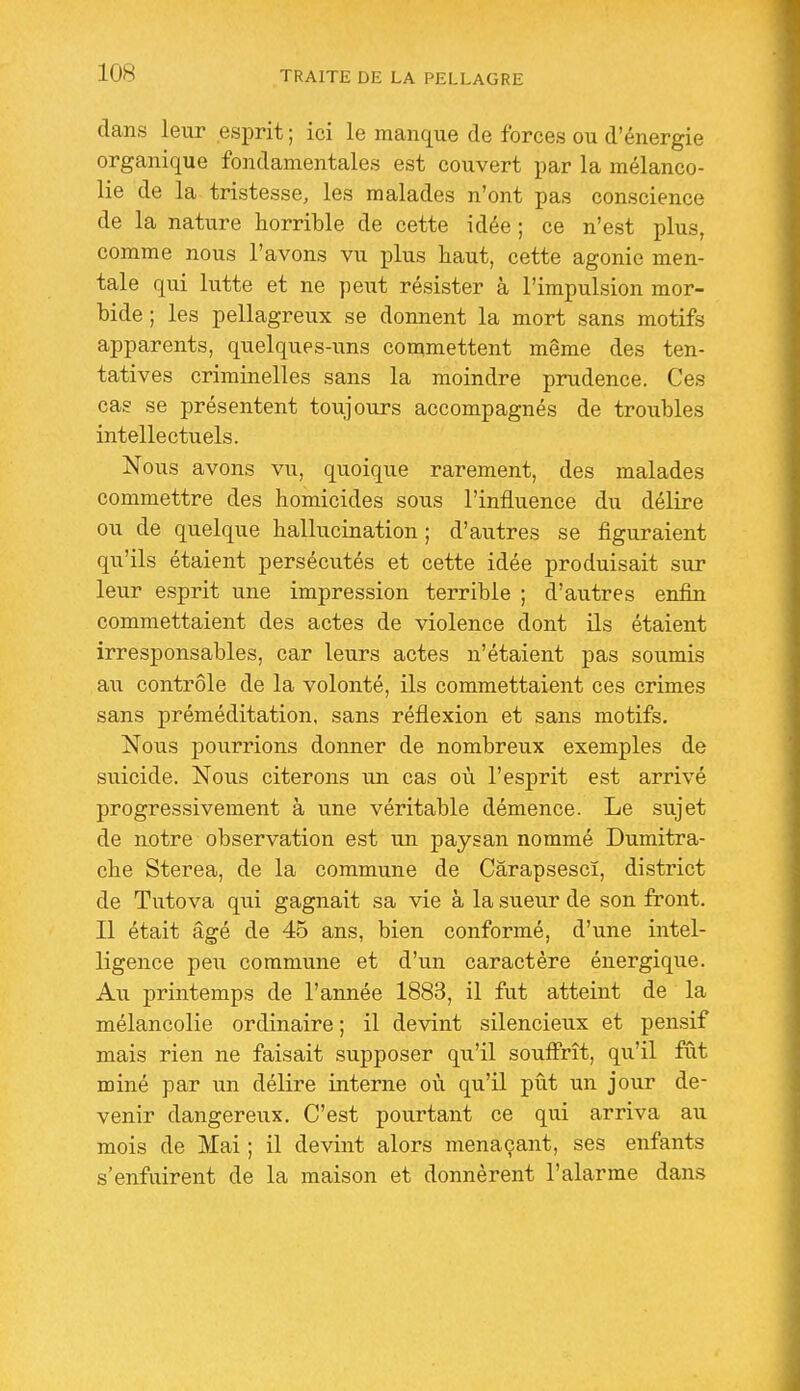 dans leur esprit ; ici le manque de forces ou d'énergie organique fondamentales est couvert par la mélanco- lie de la tristesse, les malades n'ont pas conscience de la nature horrible de cette idée ; ce n'est plus, comme nous l'avons vu plus haut, cette agonie men- tale qui lutte et ne peut résister à l'impulsion mor- bide ; les pellagreux se donnent la mort sans motifs apparents, quelques-uns commettent même des ten- tatives criminelles sans la moindre prudence. Ces cas se présentent toujours accompagnés de troubles intellectuels. Nous avons vu, quoique rarement, des malades commettre des homicides sous l'influence du délire ou de quelque hallucination ; d'autres se figuraient qu'ils étaient persécutés et cette idée produisait sur leur esprit une impression terrible ; d'autres enfin commettaient des actes de violence dont ils étaient irresponsables, car leurs actes n'étaient pas soumis au contrôle de la volonté, ils commettaient ces crimes sans préméditation, sans réflexion et sans motifs. Nous pourrions donner de nombreux exemples de siiicide. Nous citerons un cas où l'esprit est arrivé progressivement à une véritable démence. Le sujet de notre observation est un paysan nommé Dumitra- che Sterea, de la commune de Cârapsescï, district de Tutova qui gagnait sa vie à la sueur de son front. Il était âgé de 45 ans, bien conformé, d'une intel- ligence peu commune et d'un caractère énergique. Au printemps de l'année 1883, il fut atteint de la mélancolie ordinaire ; il devint silencieux et pensif mais rien ne faisait supposer qu'il souffrît, qu'il fût miné par un délire interne où qu'il put un jour de- venir dangereux. C'est pourtant ce qui arriva au mois de Mai ; il devint alors menaçant, ses enfants s'enfuirent de la maison et donnèrent l'alarme dans