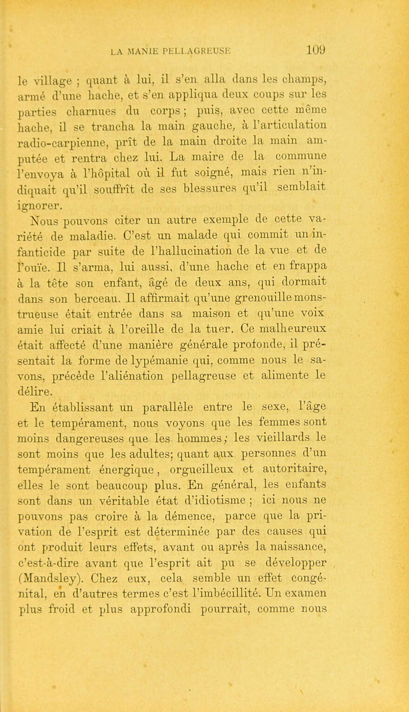 le village ; quant à lui, il s'en alla clans les champs, armé d'une hache, et s'en appliqua deux coups sur les parties charnues du corps ; \mis, avec cette même hache, il se trancha la main gauche, à l'articulation radio-carpienne, prît de la main droite la main am- putée et rentra chez lui. La maire de la commune l'envoya à l'hôpital où il fut soigné, mais rien n'in- diquait qu'il souifrît de ses blessures qu'il semblait ignorer. Nous pouvons citer un autre exemple de cette va- riété de maladie. C'est un malade qui commit un in- fanticide par suite de l'hallucination de la vue et de l'ouïe. Il s'arma, lui aussi, d'une hache et en frappa à la tête son enfant, âgé de deux ans, qui dormait dans son berceau. Il affirmait qu'une grenouille mons- trueuse était entrée dans sa maison et qu'une voix amie lui criait à l'oreille de la tuer. Ce malheureux était affecté d'une manière générale profonde, il pré- sentait la forme de lypémanie qui, comme nous le sa- vons, précède l'aliénation pellagreuse et alimente le délire. En établissant un parallèle entre le sexe, l'âge et le tempérament, nous voyons que les femmes sont moins dangereuses que les hommes; les vieillards le sont moins que les adultes; quant aux personnes d'un tempérament énergique, orgueilleux et autoritaire, elles le sont beaucoup plus. En général, les enfants sont dans un véritable état d'idiotisme ; ici nous ne pouvons pas croire à la démence, parce que la pri- vation de l'esprit est déterminée par des causes qui ont produit leurs effets, avant ou après la naissance, c'est-à-dire avant qiie l'esprit ait pu se développer (Mandsley). Chez eux, cela semble un effet congé- nital, en d'autres termes c'est l'imbécillité. Un examen plus froid et plus approfondi pourrait, comme nous