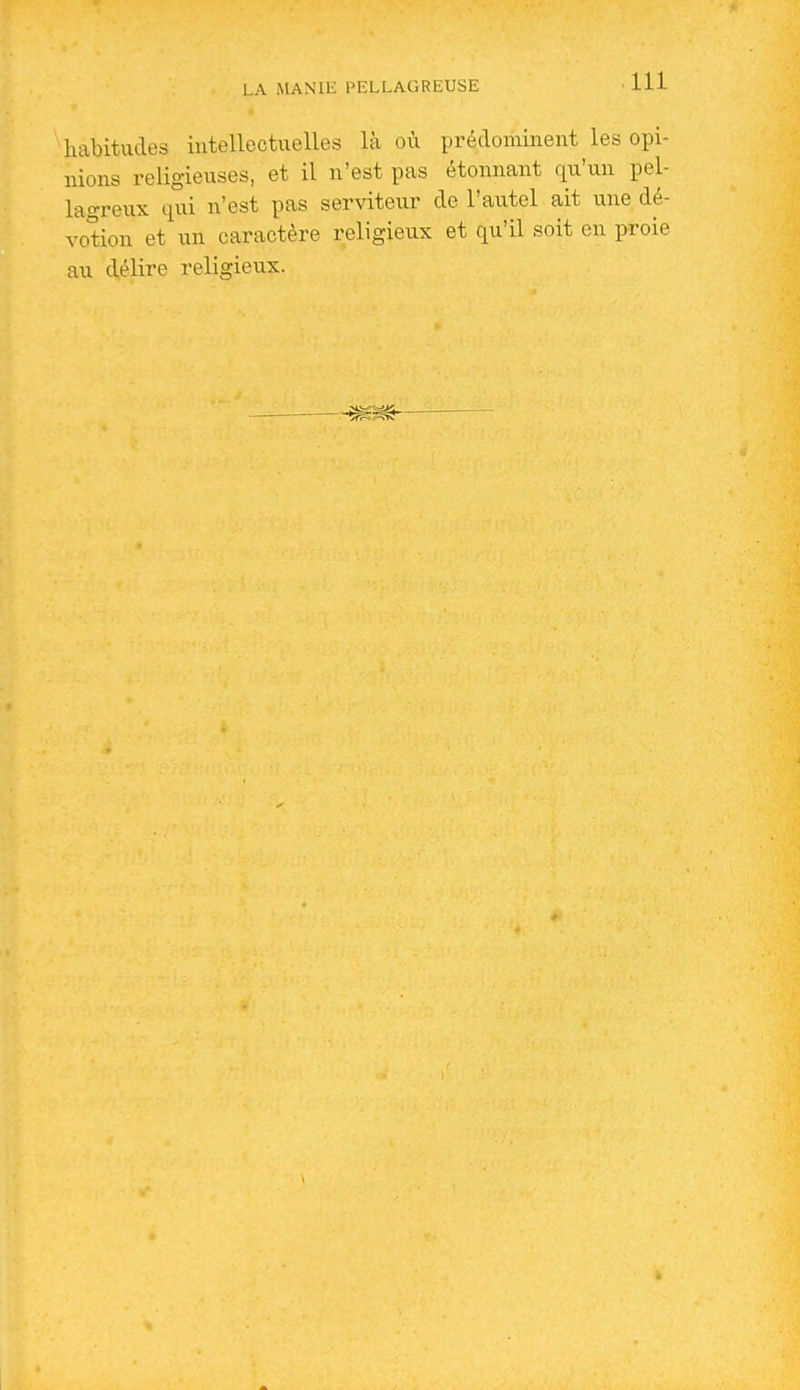 habitudes intellectuelles là où prédominent les opi- nions religieuses, et il n'est pas étonnant qu'un pel- lagreux qui n'est pas serviteur de l'autel ait une dé- votion et un caractère religieux et qu'il soit en proie au délire religieux.