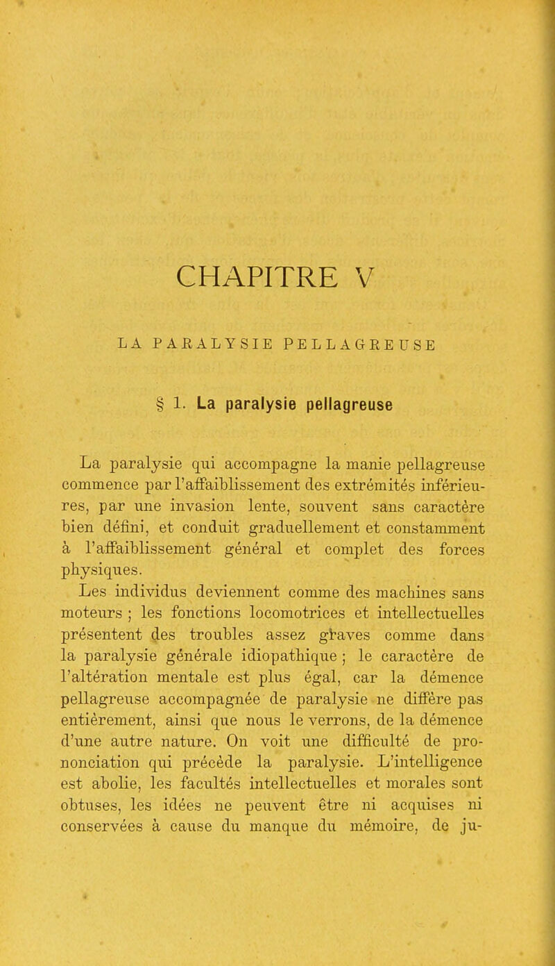 CHAPITRE V LA PAUALYSIE PELLAGREUSE § 1. La paralysie pellagreuse La paralysie qui accompagne la manie pellagreuse commence par l'affaiblissement des extrémités iirférieu- res, par une invasion lente, souvent sans caractère bien défini, et conduit graduellement et constamment à l'affaiblissement général et complet des forces physiques. Les individus deviennent comme des machines sans moteurs ; les fonctions locomotrices et intellectuelles présentent ^es troubles assez gtaves comme dans la paralysie générale idiopathique ; le caractère de l'altération mentale est plus égal, car la démence pellagreuse accompagnée de paralysie ne diffère pas entièrement, ainsi que nous le verrons, de la démence d'une autre nature. On voit une difficulté de pro- nonciation qui précède la paralysie. L'intelligence est abolie, les facultés intellectuelles et morales sont obtuses, les idées ne peixvent être ni acquises ni conservées à cause du manque du mémoire, de ju-