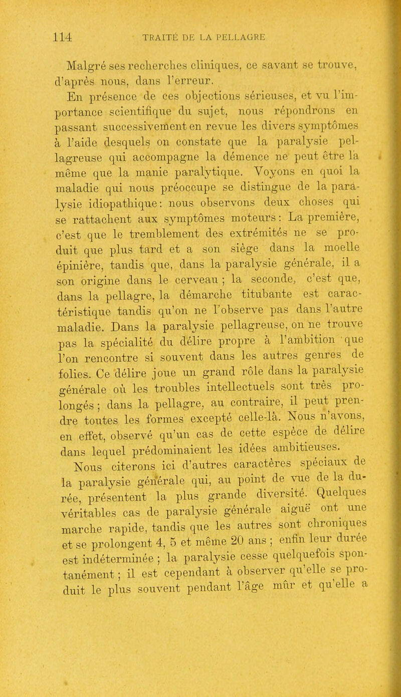 Malgré ses recherches cUniques, ce savant se trouve, d'après nous, dans l'erreur. En présence de ces objections sérieuses, et vu l'im- portance scientifique du sujet, nous répondrons en passant successivement en revue les divers symptômes à l'aide desquels on constate que la paralysie pel- lagreuse qui accompagne la démence ne peut être la même que la manie paralytique. Voyons en quoi la maladie qui nous préoccupe se distingue de la para- lysie idiopathique : nous observons deux choses qui se rattachent aux symptômes moteurs : La première, c'est que le tremblement des extrémités ne se pro- duit que plus tard et a son siège dans la moelle épinière, tandis que, dans la paralysie générale, il a son origine dans le cerveau ; la seconde, c'est que, dans la pellagre, la démarche titubante est carac- téristique tandis qu'on ne l'observe pas dans l'autre maladie. Dans la paralysie pellagreuse, on ne trouve pas la spécialité du délire propre à l'ambition -que l'on rencontre si souvent dans les autres genres de folies. Ce délire joue un grand rôle dans la paralysie générale où les troubles intellectuels sont très pro- longés ; dans la pellagre, au contraire, il peut pren- dre toutes les formes excepté celle-là. Nous n'avons, en effet, observé qu'un cas de cette espèce de délire dans lequel prédominaient les idées ambitieuses. Nous citerons ici d'autres caractères spéciaux de la paralysie générale qui, au point de vue de la du- rée, présentent la plus grande diversité. Quelques véritables cas de paralysie générale aiguë ont une marche rapide, tandis que les autres sont chroniques et se prolongent 4, 5 et même 20 ans ; enfin leur durée est indéterminée ; la paralysie cesse quelquefois Spon- tanément ; il est cependant à observer qu'elle se pro- duit le plus souvent pendant l'âge mûr et qu'elle a