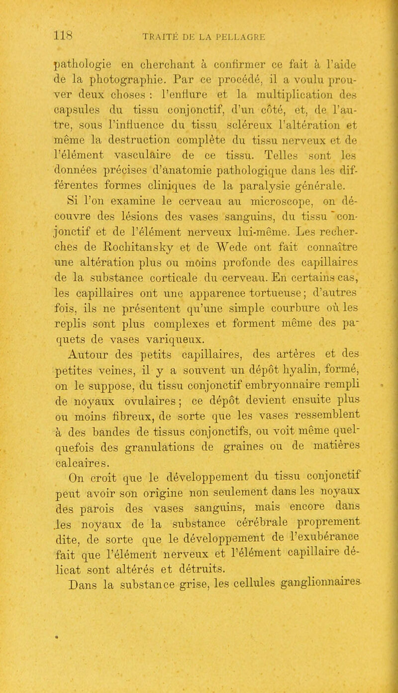 patliologie en cliercliant à confirmer ce fait à l'aide de la photographie. Par ce procédé, il a voulu prou- ver deux choses : l'enflure et la multiplication des capsules du tissu conjonctif, d'un côté, et, de l'au- tre, sous l'influence du tissu scléreux l'altération et même la destruction complète du tissu nerveux et de l'élément vasculaire de ce tissu. Telles sont les données précises d'ànatomie pathologique dans les dif- férentes formes cliniques de la paraly,sie générale. Si l'on examine le cerveau au microscope, on dé- couvre des lésions des vases sanguins, du tissu con- jonctif et de l'élément nerveux lui-même. Les recher- ches de Rochitansky et de Wede ont fait connaître une altération plus ou moins profonde des capillaires de la substance corticale du cerveau. En certain.s cas, les capillaires ont une apparence tortueuse ; d'autres fois, ils ne présentent qu'une simple courbure où les replis sont plus complexes et forment même des pa- quets de vases variqueux. Autour des petits capillaires, des artères et des petites veines, il y a souvent un dépôt hyalin, formé, on le suppose, du tissu conjonctif embryonnaire rempli de noyaux ovulaires ; ce dépôt devient ensuite plu& ou moins fibreux, de sorte que les vases ressemblent à des bandes de tissus conjonctifs, ou voit même quel- quefois des granulations de graines ou de matières calcaires. On croit que le développement du tissu conjonctif peut avoir son origine non seulement dans les noyaux des parois des vases sanguins, mais encore dans .les noyaux de la substance cérébrale proprement dite, de sorte que le développement de l'exubérance fait que l'élément nerveux et l'élément capillaire dé- licat sont altérés et détruits. Dans la substance grise, les cellules ganglionnaires-