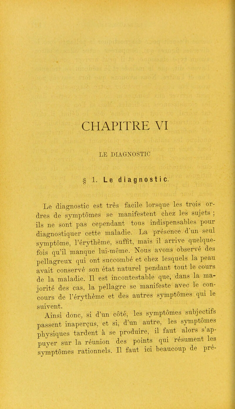 LE DIAGNOSTIC § 1. Le diagnostic. Le diagnostic est très facile lorsque les trois or- dres de symptômes se manifestent chez les sujets ; ils ne sont pas cependant tons indispensables pour diagnostiquer cette maladie. La présence, d'im seul symptôme, l'érythème, sufEt, mais il arrive quelque- fois qu'il manque lui-même. Nous avons observé des pellagreux qui ont succombé et cbez lesquels la peau avait conservé son état naturel pendant tout le cours de la maladie. L est incontestable que, dans la ma- jorité des cas, la pellagre se manifeste avec le con- cours de l'érythème et des autres symptômes qui le suivent. . Ainsi donc, si d'un coté, les symptômes subjectifs passent inaperçus, et si, d'un autre, les symptômes physiques tardent à se produire, il faut alors s ap- puyer sur la réunion des points qui résument les symptômes rationnels. Il faut ici beaucoup de pré-