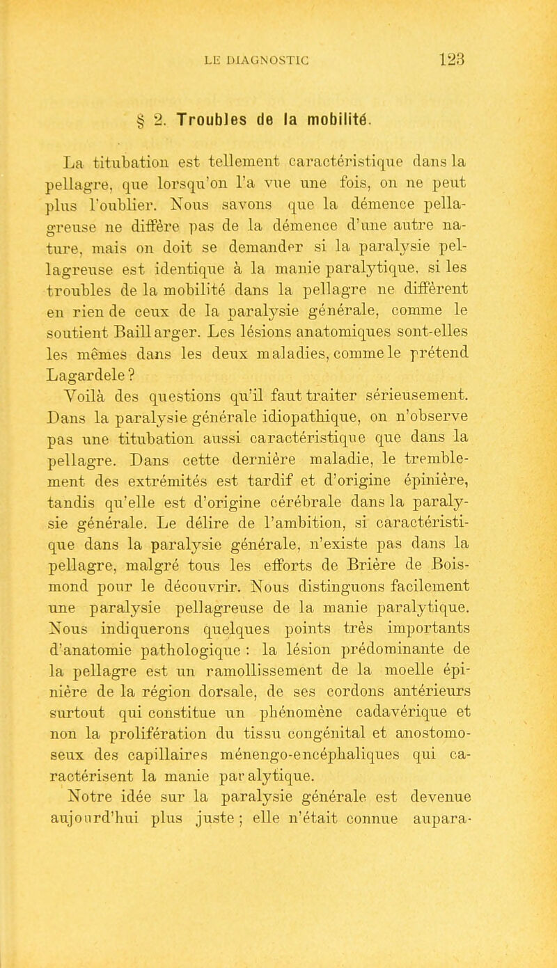 § 2. Troubles de la mobilité. La titubation est tellement caractéristique dans la pellagre, que lorsqu'on l'a vue une fois, on ne peut plus l'oublier. Nous savons que la démence pella- greuse ne diffère pas de la démence d'une autre na- ture, mais on doit se demander si la paralysie pel- lagreuse est identique à la manie paralytique, si les troubles de la mobilité dans la pellagre ne diffèrent en rien de ceux de la paralysie générale, comme le soutient Baillarger. Les lésions anatomiques sont-elles les mêmes dans les deux maladies, comme le prétend Lagardele ? Voilà des questions qu'il faut traiter sérieusement. Dans la paralysie générale idiopathique, on n'observe pas une titubation aussi caractéristique que dans la pellagre. Dans cette dernière maladie, le tremble- ment des extrémités est tardif et d'origine épinière, tandis qu'elle est d'origine cérébrale dans la paraly- sie générale. Le délire de l'ambition, si caractéristi- que dans la paralysie générale, n'existe pas dans la pellagre, malgré tous les efforts de Brière de Bois- mond pour le découvrir. Nous distinguons facilement une paralysie pellagreuse de la manie j)aralytique. Nous indiquerons qiielques points très importants d'anatomie pathologique : la lésion prédominante de la pellagre est un ramollissement de la moelle épi- nière de la région dorsale, de ses cordons antérieurs surtout qui constitue un phénomène cadavérique et non la prolifération du tissu congénital et anostomo- seux des capillaires ménengo-encéphaliques qui ca- ractérisent la manie paralytique. Notre idée sur la paralysie générale est devenue aujourd'hui plus juste; elle n'était connue aupara-