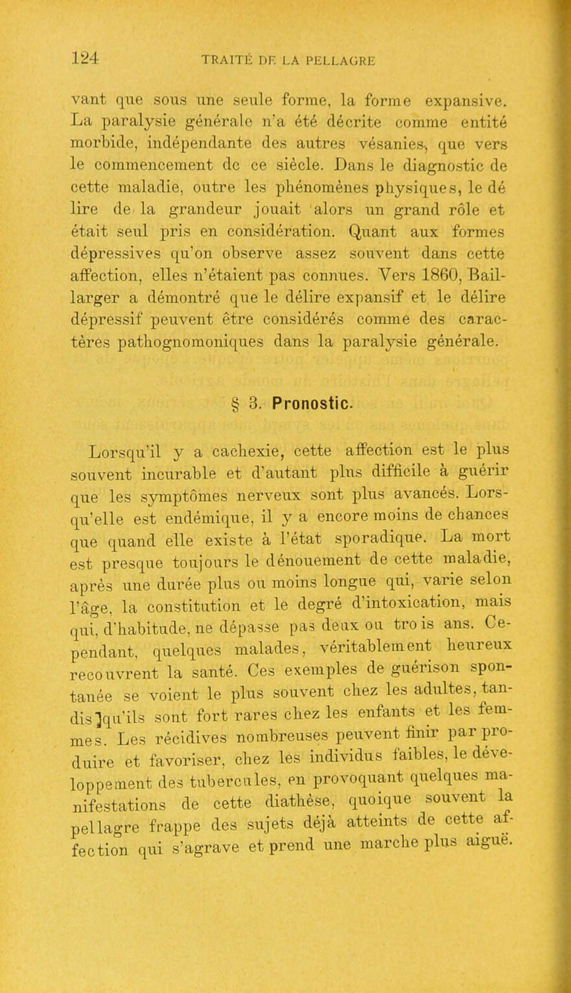 vant que sous une seule forme, la forme expansive. La paralysie générale n'a été décrite comme entité morbide, indépendante des autres vésanies^ que vers le commencement de ce siècle. Dans le diagnostic de cette maladie, outre les phénomènes physiques, le dé lire de- la grandeur jouait alors un grand rôle et était seul pris en considération. Quant aux formes dépressives qu'on observe assez souvent dans cette affection, elles n'étaient pas connues. Vers 1860, Bail- larger a démontré que le délire expansif et. le délire dépressif peuvent être considérés comme des carac- tères pathognomoniques dans la paralysie générale. § 3. Pronostic. Lorsqu'il y a cachexie, cette affection est le plus souvent incurable et d'autant phxs difficile à guérir que les symptômes nerveux sont plus avancés. Lors- qu'elle est endémique, il y a encore moins de chances que quand elle existe à l'état sporadique. La mort est presque toujours le dénouement de cette maladie, après une durée plus ou moins longue qui, varie selon l'âge, la constitution et le degré d'intoxication, mais qui, d'habitude, ne dépasse pas deixx oa trois ans. Ce- pendant, quelques malades, véritablement heureux recouvrent la santé. Ces exemples de guérison spon- tanée se voient le plus souvent chez les adultes, tan- dis X^^'ils sont fort rares chez les enfants et les fem- mes. Les récidives nombreuses peuvent finir par pro- duire et favoriser, chez les individus faibles, le déve- loppement des tubercules, en provoquant quelques ma- nifestations de cette diathèse, quoique souvent la pellagre frappe des sujets déjà atteints de cette af- fection qui s'agrave et prend une marche plus aague.