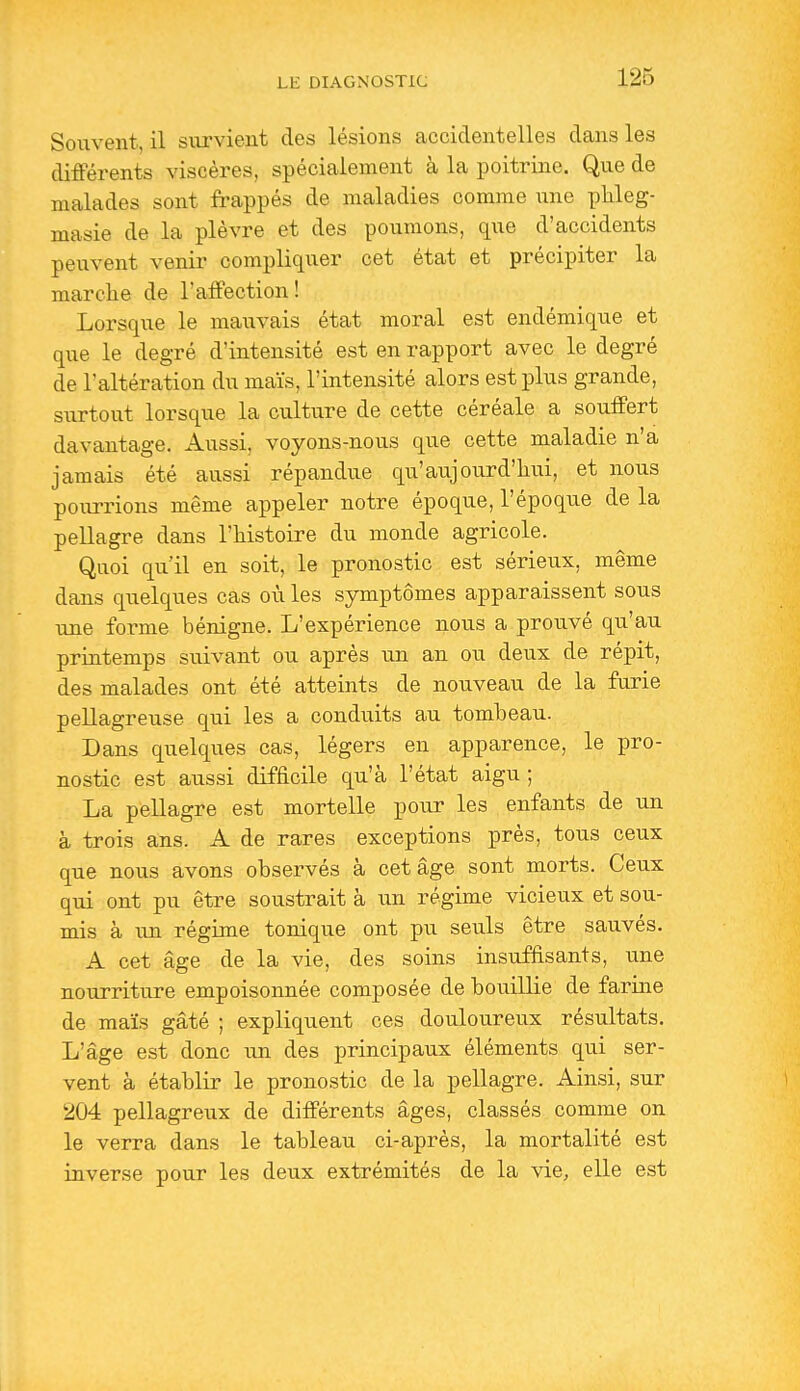 Souvent, il siu'vient des lésions accidentelles dans les différents viscères, spécialement à la poitrine. Que de malades sont frappés de maladies comme une pkleg- masie de la plèvre et des poumons, que d'accidents peuvent venir compliquer cet état et précipiter la marche de l'affection! Lorsque le maiivais état moral est endémique et que le degré d'intensité est en rapport avec le degré de l'altération du maïs, l'intensité alors est plus grande, surtout lorsque la culture de cette céréale a souffert davantage. Aussi, voyons-nous que cette maladie n'a jamais été aussi répandue qu'aujourd'hui, et nous pourrions même appeler notre époque, l'époque de la pellagre dans l'histoire du monde agricole. Quoi qu'il en soit, le pronostic est sérieux, même dans quelques cas où les symptômes apparaissent sous une forme bénigne. L'expérience nous a prouvé qu'au printemps suivant ou après un an ou deux de répit, des malades ont été atteints de nouveau de la furie pellagreuse qui les a conduits au tombeau. Dans quelques cas, légers en apparence, le pro- nostic est aussi difficile qu'à l'état aigu ; La pellagre est mortelle pour les enfants de un à trois ans. A de rares exceptions près, tous ceux que nous avons observés à cet âge sont morts. Ceux qui ont pu être soustrait à un régime vicieux et sou- mis à un régime tonique ont pu seuls être sauvés. A cet âge de la vie, des soins insuffisants, une nourriture empoisonnée composée de bouillie de farine de maïs gâté ; expliquent ces douloureux résultats. L'âge est donc un des principaux éléments qui ser- vent à établir le pronostic de la pellagre. Ainsi, sur 204 pellagreux de différents âges, classés comme on le verra dans le tableau ci-après, la mortalité est inverse pour les deux extrémités de la \ie, elle est