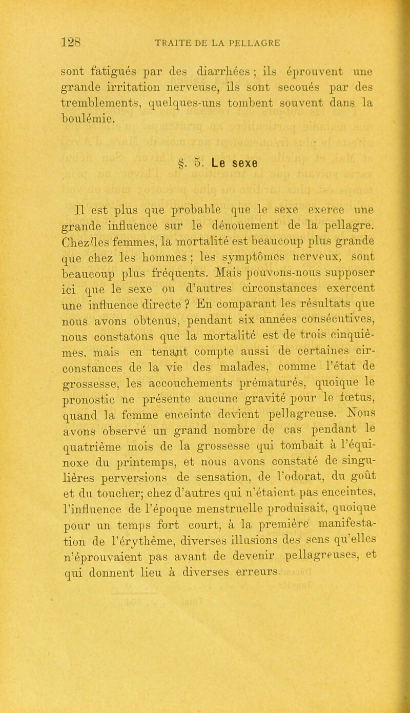 sont fatigués par des diarrhées ; ils éprouvent une grande irritation nerveuse, ils sont secoués par des tremblements, quelques-uns tombent souvent dans la boulémie. §. 5. Le sexe Il est plus que probable que le sexe exerce une grande influence sur le dénouement de la pellagre. Cbez^les femmes, la mortalité est beaucoup plus grande que cbez les hommes ; les symptômes nerveux, sont beaucoup plus fréquents. Mais pouvons-nous supposer ici que le sexe ou d'autres circonstances exercent une influence directe ? En comparant les résultats que nous avons obtenus, pendant six années consécutives, nous constatons que la mortalité est de trois cinquiè- mes, mais en tenait compte aussi de certaines cir- constances de la vie des malades, comme l'état de grossesse, les accouchements prématurés, quoique le pronostic ne présente aucune gravité pour le fœtus, quand la femme enceinte devient pellagreuse. Nous avons observé un grand nombre de cas pendant le quatrième mois de la grossesse qui tombait à l'équi- noxe du printemps, et nous avons constaté de singu- lières perversions de sensation, de l'odorat, du goût et du toucher; chez d'autres qui n'étaient pas enceintes, l'influence de l'époque menstruelle produisait, quoique pour un temps fort court, à la première manifesta- tion de l'érythème, diverses illusions des sens qu'elles n'éprouvaient pas avant de devenir pellagreuses, et qui donnent lieu à diverses erreurs.