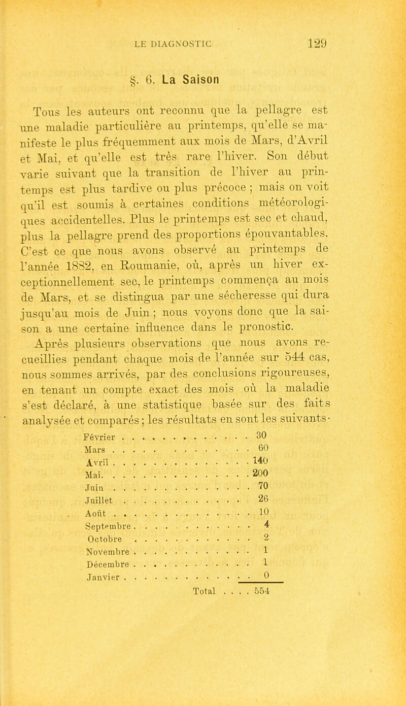 §. 6. La Saison Tous les auteurs ont reconnu que la pellagre est une maladie particulière au printemps, qu'elle se ma- nifeste le plus fréquemment aux mois de Mars, d'Avril et Mai, et qu'elle est très rare l'hiver. Son début varie suivant que la transition de l'hiver au prin- temps est plus tardive ou plus précoce ; mais on voit qu'il est soumis à cprtaines conditions météorologi- ques accidentelles. Plus le printemps est sec et chaud, plus la pellagre prend des proportions épouvantables. C'est ce que nous avons observé au printemps de l'année 1832, en Roumanie, où, après un hiver ex- ceptionnellement sec, le printemps commença au mois de Mars, et se distingua par une sécheresse qui dura jusqu'au mois de Juin ; nous voyons donc que la sai- son a une certaine influence dans le pronostic. Après plusieurs observations que nous avons re- cueillies pendant chaque mois de l'année sur 544 cas, nous sommes arrivés, par des conclusions rigoureuses, en tenant un compte exact des mois où la maladie s'est déclaré, à une statistique basée sur des faits analysée et comparés ; les résultats en sont les suivants- Février 30 Mars 60 Avril 140 Mai 200 Jnin 70 Juillet 26 Août 10 Septpmbre * Octobre 2 Novembre 1 Décembre 1 Janvier • • Q Total .... 554