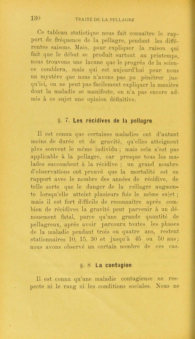 Ce tableau statistique nous fait connaître le rap- port de fréquence de la pellagre, pendant les diffé- rentes saisons. Mais, pour expliquer la raison qui fait que le début se produit surtout au printemps, nous trouvons une lacune que le progrès de la scien- ce comblera, mais qui est aujourd'hui pour nous un mystère que nous n'avons pas pu pénétrer jus- qu'ici, on ne peut pas facilement expliquer la manière dont la maladie se manifeste, on n'a pas encore ad- mis à ce sujet une opinion définitive. §. 7. Les récidives de la pellagre Il est connu que certaines maladies ont d'autant moins de durée et de gravité, qu'elles atteignent pins souvent le même individu ; mais cela n'est pas applicable à la pellagre, car presque tous les ma- lades succombent à la récidive ; un grand nombre d'observations ont prouvé que la mortalité est en rapport avec le nombre des années de récidive, de telle sorte que le danger de la j^ellagre augmen- te lorsqu'elle atteint iilusieurs fois le même sujet ; mais il est fort difficile de reconnaître après com- bien de récidives la gravité peut parvenir à un dé- nouement fatal, parce qu'une grande quantité de pellagreux, après avoir parcouru toutes les pliases de la maladie pendant trois ou quatre ans, restent stationnaires 10, 15, 30 et jusqu'à 45 ou 50 ans ; nous avons observé un certain nombre de ces cas. §. 8. La contagion Il est connu qu'une maladie contagieuse ne res- pecte ni le rang ni les conditions sociales. Nous ne