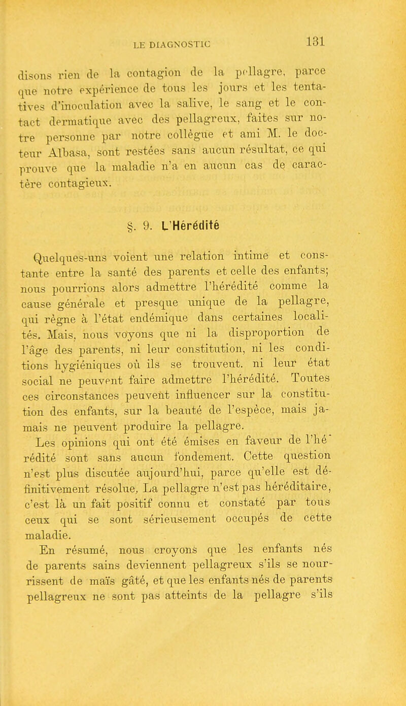 disons rien de la contagion de la pellagre, parce que notre expérience de tous les jours et les tenta- tives d'inoculation avec la salive, le sang et le con- tact dermatique avec des pellagreux, faites sur no- tre personne par notre collègue et ami M. le doc- teur Albasa, sont restées sans aucun résultat, ce qui prouve que la maladie n'a en aucun cas de carac- tère contagieux. §. 9. L'Hérédité Quelques-uns voient une relation intime et cons- tante entre la santé des parents et celle des enfants; nous pourrions alors admettre l'hérédité comme la cause générale et presque unique de la pellagre, qui règne à l'état endémique dans certaines locali- tés. Mais, nous voyons que ni la disproportion de l'âge des parents, ni leur constitution, ni les condi- tions hygiéniques où ils se trouvent, ni leur état social ne peuvent faire admettre l'hérédité. Toutes ces circonstances peuvent influencer sur la constitu- tion des enfants, sur la beauté de l'espèce, mais ja- mais ne peuvent produire la pellagre. Les opinions qui ont été émises en faveur de l'hé rédité sont sans aucun fondement. Cette question n'est plus discutée aujourd'hui, parce qu'elle est dé- finitivement résolue, La pellagre n'est pas héréditaire, c'est là un fait positif connu et constaté par tous ceux qui se sont sérieusement occupés de cette maladie. En résumé, nous croyons que les enfants nés de parents sains deviennent pellagreux s'ils se nour- rissent de maïs gâté, et que les enfants nés de parents pellagreux ne sont pas atteints de la pellagre s'ils