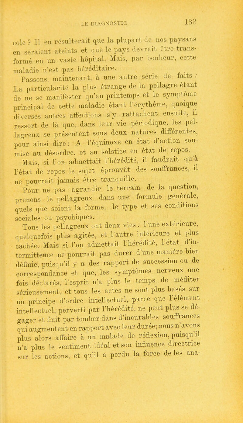 cole •? Il en résulterait que la plupart de nos paysans en seraient ateints et que le pays devrait être trans- formé en un vaste hôpital. Mais, par bonheur, cette maladie n'est pas héréditaire. Passons, maintenant, à une autre série de faits : La particularité la plus étrange de la pellagre étant de ne se manifester qu'au printemps et le symptôme principal de cette maladie étant l'érythème, quoique diverses autres affections s'y rattachent ensuite, il ressort de là que, dans leur vie périodique, les pel- lagreux se présentent sous deux natures différentes, pour ainsi dii^e : A l'équinoxe en état d'action sou- mise au désordre, et au solstice en état de repos. Mais, si l'on admettait l'hérédité, il faudrait qu'à l'état de repos le sujet éprouvât des souffrances, il ne pourrait jamais être tranquille. Pour ne pas agrandir le terrain de la question, prenons le pellagreux dans une formule générale, quels que soient la forme, le type et ses conditions sociales ou psychiques. Tous les pellagreux ont deux vies ; l'une extérieure, quelquefois plus agitée, et l'autre intérieure et plus cachée. Mais si l'on admettait l'hérédité, l'état d'in- termittence ne pourrait pas durer d'une manière bien définie, puisqu'il y a des rapport de succession ou de correspondance et que, les symptômes nerveux une fois déclarés, l'esprit n'a plus le temps de méditer sérieusement, et tous les actes ne sont plus basés sur un principe d'ordre intellectuel, parce que l'élément intellectuel, perverti par l'hérédité, ne peut plus se dé- gao-er et finit par tomber dans d'incurables souffrances qu'augmentent en rapport avec leur durée; nous n'avons plus alors affaire à un malade de réflexion, puisqu il n'a plus le sentiment idéal et son influence directrice sur les actions, et qu'il a perdu la force de les ana-