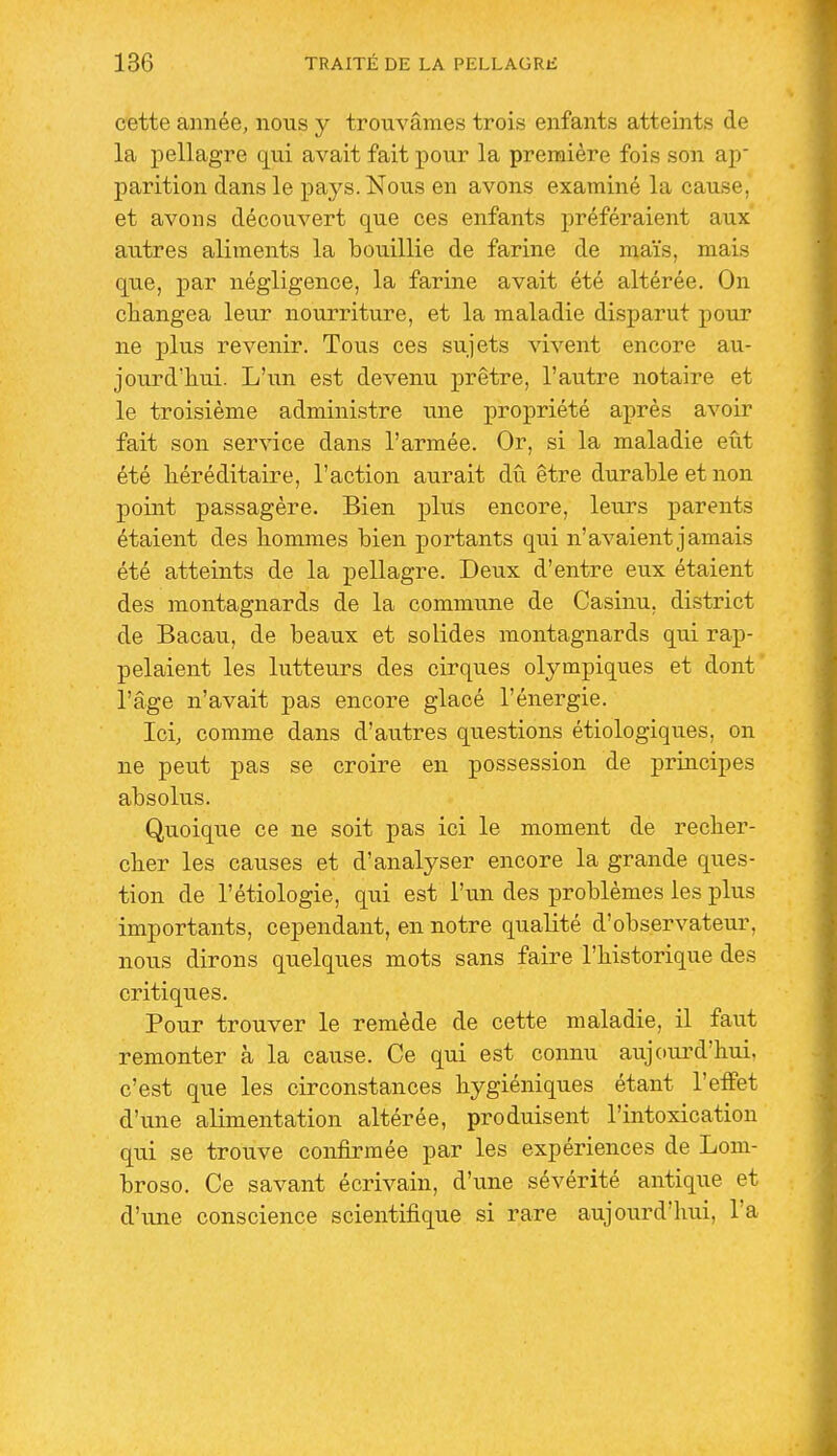 cette année, nous y trouvâmes trois enfants atteints de la pellagre qui avait fait pour la première fois son ap parition dans le pays. Nous en avons examiné la cause, et avons découvert que ces enfants préféraient aux' autres aliments la bouillie de farine de maïs, mais que, par négligence, la farine avait été altérée. On changea leur nourriture, et la maladie disparut pour ne plus revenir. Tous ces sujets vivent encore au- jourd'hui. L'un est devenu prêtre, l'autre notaire et le troisième administre une propriété après avoir fait son service dans l'armée. Or, si la maladie eût été héréditaire, l'action aurait dû être durable et non point passagère. Bien plus encore, leurs parents étaient des hommes bien portants qui n'avaient jamais été atteints de la pellagre. Deux d'entre eux étaient des montagnards de la commune de Casinu, district de Bacau, de beaux et solides montagnards qui rap- pelaient les lutteurs des cirques olympiques et dont l'âge n'avait pas encore glacé l'énergie. Ici, comme dans d'autres questions étiologiques, on ne peut pas se croire en possession de principes absolus. Quoique ce ne soit pas ici le moment de recher- cher les causes et d'analyser encore la grande ques- tion de l'étiologie, qui est l'un des problèmes les plus importants, cependant, en notre qualité d'observateur, nous dirons quelques mots sans faire l'historique des critiques. Pour trouver le remède de cette maladie, il faut remonter à la cause. Ce qui est connu aujourd'hui, c'est que les circonstances hygiéniques étant l'effet d'une alimentation altérée, produisent l'intoxication qui se trouve confirmée par les expériences de Lom- broso. Ce savant écrivain, d'une sévérité antique et d'une conscience scientifique si rare aujourd'hui, l'a