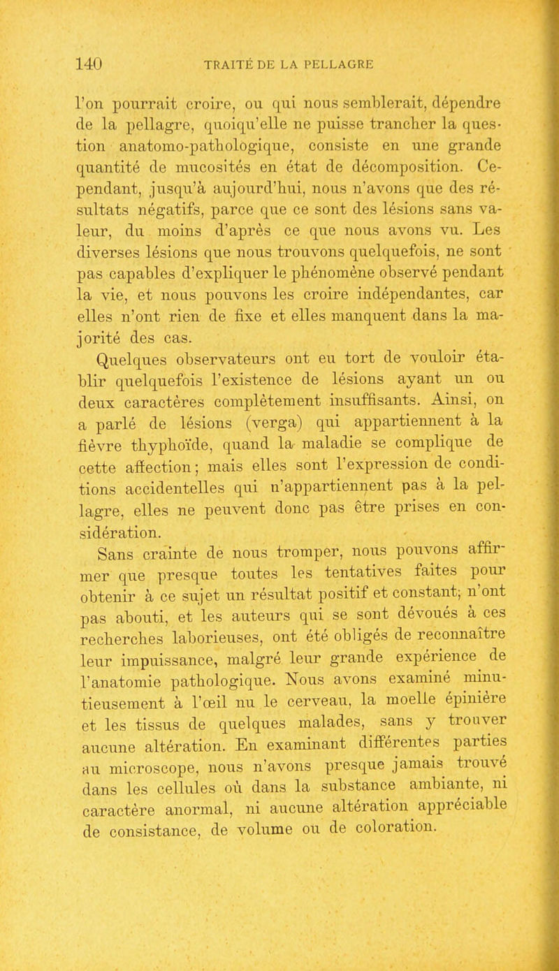 l'on poxirrait croire, ou qui nous semblerait, dépendre de la pellagre, quoiqu'elle ne puisse trancher la ques- tion anatomo-pathologique, consiste en une grande quantité de mucosités en état de décomposition. Ce- pendant, jvisqu'à aujourd'hui, nous n'avons que des ré- sultats négatifs, parce que ce sont des lésions sans va- leur, du moins d'après ce que nous avons vu. Les diverses lésions que nous trouvons quelquefois, ne sont pas capables d'expliquer le phénomène observé pendant la vie, et nous pouvons les croire indépendantes, car elles n'ont rien de fixe et elles manquent dans la ma- jorité des cas. Quelques observateurs ont eu tort de vouloir éta- blir quelquefois l'existence de lésions ayant un ou deux caractères complètement insuffisants. Ainsi, on a parlé de lésions (verga) qui appartiennent à la fièvre thyphoïde, quand la maladie se complique de cette afiection ; mais elles sont l'expression de condi- tions accidentelles qui n'appartiennent pas à la pel- lagre, elles ne peuvent donc pas être prises en con- sidération. Sans crainte de nous tromper, nous pouvons affir- mer que presque toutes les tentatives faites pour obtenir à ce sujet un résultat positif et constant; n'ont pas abouti, et les auteurs qui se sont dévoués à ces recherches laborieuses, ont été obligés de reconnaître leur impuissance, malgré leur grande expérience de l'anatomie pathologique. Nous avons examiné minu- tieusement à l'œil nu le cerveau, la moelle épinière et les tissus de quelques malades, sans y trouver aucune altération. En examinant différentes parties au microscope, nous n'avons presque jamais trouvé dans les cellules où dans la substance ambiante, ni caractère anormal, ni aucune altération appréciable de consistance, de volume ou de coloration.