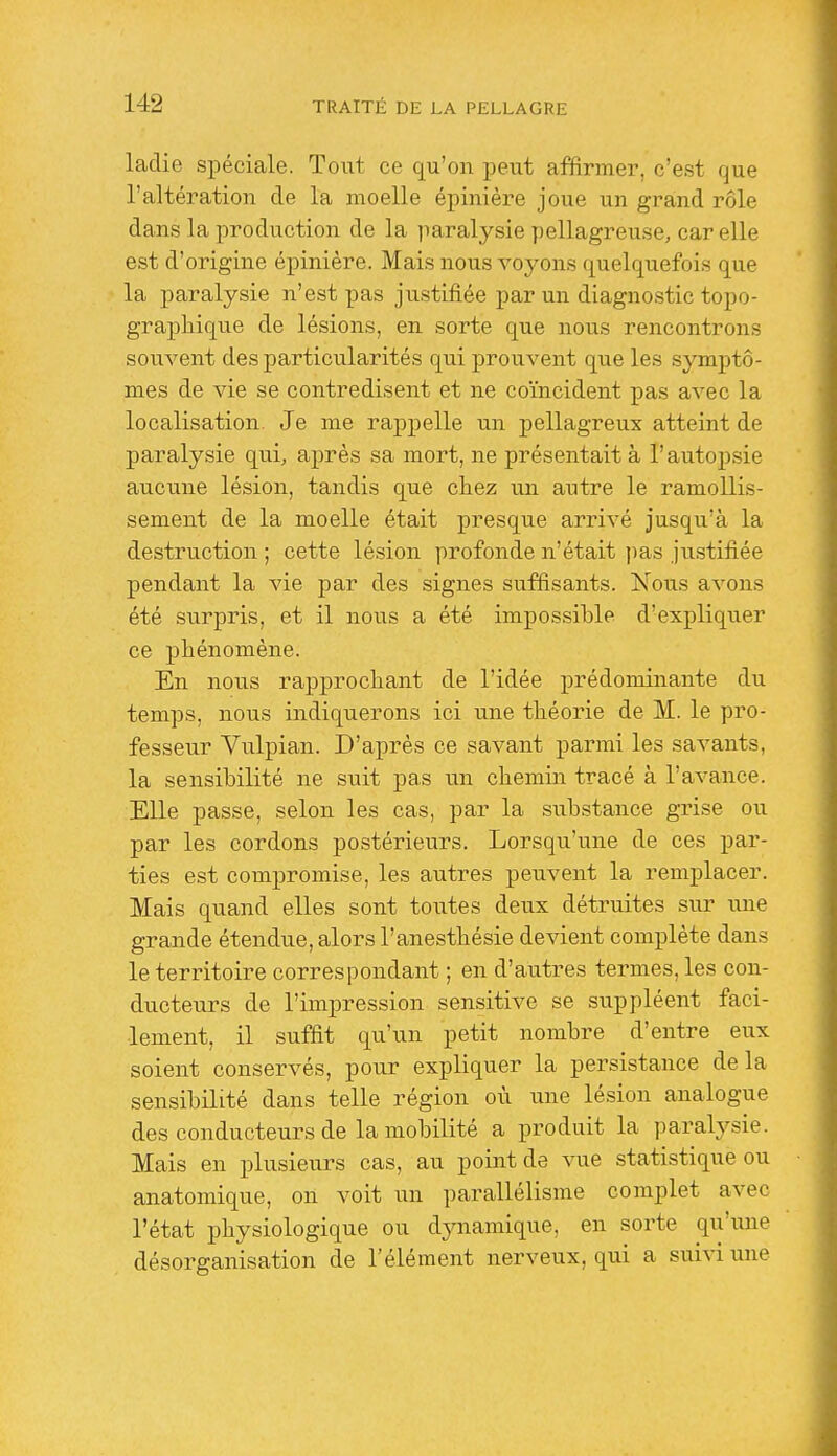 ladie spéciale. Tout ce qu'on peut affirmer, c'est que l'altération de la moelle épinière joue un grand rôle dans la production de la jiaralj^sie pellagreuse, car elle est d'origine épinière. Mais nous voj^ons quelquefois que la paralysie n'est pas justifiée par un diagnostic topo- graphique de lésions, en sorte que nous rencontrons souvent des particularités qui prouvent que les symptô- mes de vie se contredisent et ne coïncident pas avec la localisation. Je me rappelle un pellagreux atteint de paralysie qui, après sa mort, ne présentait à rautoj)sie aucune lésion, tandis que chez un autre le ramollis- sement de la moelle était presque arrivé jusqu'à la destruction ; cette lésion profonde n'était pas justifiée pendant la vie par des signes suffisants. Nous avons été surpris, et il nous a été impossible d'expliquer ce phénomène. En nous rapprochant de l'idée prédominante du temps, nous indiquerons ici une théorie de M. le pro- fesseur Vulpian. D'après ce savant parmi les savants, la sensibilité ne suit pas un chemin tracé à l'avance. Elle passe, selon les cas, par la substance grise ou par les cordons postérieurs. Lorsqu'une de ces par- ties est compromise, les autres peuvent la remplacer. Mais quand elles sont toutes deux détruites sur ixne grande étendue, alors l'anesthésie devient complète dans le territoire correspondant ; en d'autres termes, les con- ducteurs de l'impression sensitive se suppléent faci- lement, il suffit qu'un petit nombre d'entre eux soient conservés, pour expliquer la persistance delà sensibilité dans telle région où une lésion analogue des conducteurs de la mobilité a produit la paralysie. Mais en plusieurs cas, au point de vue statistique ou anatomique, on voit un parallélisme complet avec l'état physiologique ou dynamique, en sorte qu'iuie désorganisation de l'élément nerveux, qui a suivi une