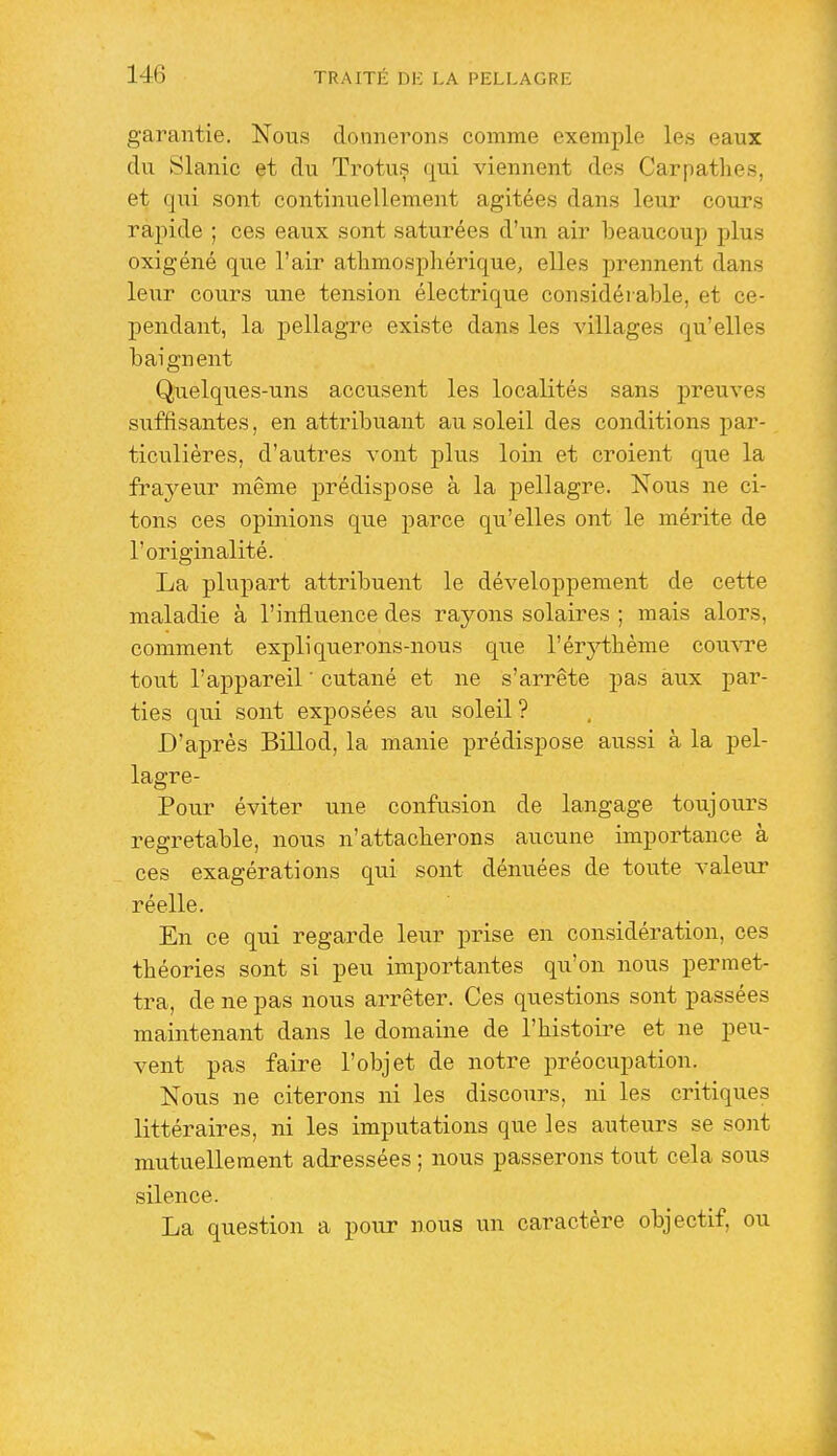 garantie. Nous donnerons comme exemple les eaux du Slanic et du Trotus qui viennent des Carpathes, et qui sont continuellement agitées dans leur cours rapide ; ces eaux sont saturées d'iin air beaucoup plus oxigéné que l'air atlimospliérique, elles prennent dans leur cours une tension électrique considérable, et ce- pendant, la pellagre existe dans les villages qu'elles baignent Quelques-uns accusent les localités sans preuves siiffisantes, en attribuant au soleil des conditions par- ticulières, d'autres vont plus loin et croient que la frayeur même prédispose à la pellagre. Nous ne ci- tons ces opinions que parce qu'elles ont le mérite de l'originalité. La plupart attribuent le développement de cette maladie à l'influence des rayons solaires ; mais alors, comment expliquerons-nous que l'érj^thème comai'e tout l'appareil ' cutané et ne s'arrête pas aux par- ties qui sont exposées au soleil? D'après Billod, la manie prédispose aussi à la pel- lagre- Pour éviter une confusion de langage toujours regretable, nous n'attacherons aucune importance à ces exagérations qui sont dénuées de toute valeur réelle. En ce qui regarde leur prise en considération, ces théories sont si peu importantes qu'on nous permet- tra, de ne pas nous arrêter. Ces questions sont passées maintenant dans le domaine de l'histoire et ne peu- vent pas faire l'objet de notre préocupation. Nous ne citerons ni les discours, ni les critiques littéraires, ni les imputations que les auteurs se sont mutuellement adressées ; nous passerons tout cela sous silence. La question a pour nous un caractère objectif, ou