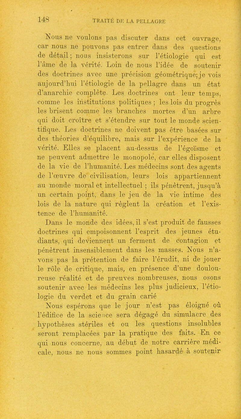 Nous ne voulons pas discuter dans cet ouvrage, car nous ne pouvons pas entrer dans des questions de détail ; nous insisterons sur l'étiologie qui est l'âme de la vérité. Loin de nous l'idée de soutenir des doctrines avec une précision géométrique; je vois aujourd'hui l'étiologie de la pellagre dans un état d'anarchie complète. Les doctrines ont leur temps, comme les institutions politiques ; les lois du progrès les brisent comme les branches mortes d'un arbre qui doit croître et s'étendre sur tout le monde scien- tifique. Les doctrines ne doivent pas être basées sur des théories d'équilibre, mais sur l'expérience de la vérité. Elles se placent au-dessus de l'égoïsme et ne peuvent admettre le monopole, car elles disposent de la vie de l'humanité. Les médecins sont des agents de l'œuvre de civilisation, leurs lois appartiennent au monde moral et intellectuel ; ils pénètrent, jusqu'à un certain point, dans le jeu de la vie intime des lois de la nature qui règlent la création et l'exis- tence de l'humanité. Dans le monde des idées, il s'est produit de fausses doctrines qui empoisonnent l'esprit des jeunes étu- diants, qui deviennent un ferment de contagion et pénètrent insensiblement dans les masses. Nous n'a- vons pas la prétention de faire l'érudit, ni de jouer le rôle de critique, mais, en présence d'une doulou- reuse réalité et de preuves nombreuses, nous osons soutenir avec les médecins les plus judicieux, l'étio- logie du verdet et du grain carié Nous espérons que le jour n'est pas éloigné où l'édifice de la science sera dégagé du simulacre des hypothèses stériles et ou les questions insolubles seront remplacées par la pratique des faits. En ce qui nous concerne, au début de notre carrière médi- cale, nous ne nous sommes point hasardé- à soutenir