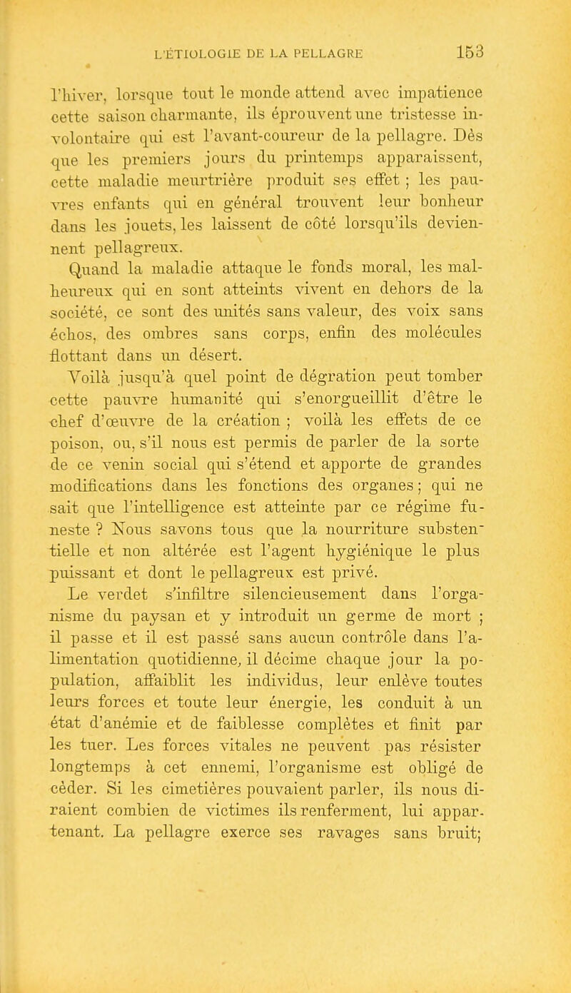 l'hiver, lorsque tout le monde attend avec impatience cette saison charmante, ils éprouvent une ti-istesse in- volontaire qui est l'avant-coureur de la pellagre. Dès que les premiers jours du printemps apparaissent, cette maladie meurtrière produit ses effet ; les pau- vres enfants qiii en général trouvent leur bonheur dans les jouets, les laissent de côté lorsqu'ils devien- nent pellag-reux. Quand la maladie attaque le fonds moral, les mal- heureux qui en sont atteints vivent en dehors de la société, ce sont des unités sans valeur, des voix sans échos, des ombres sans corps, enfin des molécules flottant dans un désert. Voilà jusqu'à quel point de dégration peut tomber cette pauvre humanité qui s'enorgueillit d'être le chef d'œuvre de la création ; voilà les effets de ce poison, ou, s'il nous est permis de parler de la sorte de ce venin social qui s'étend et apporte de grandes modifications dans les fonctions des organes ; qui ne sait que l'intelligence est atteinte par ce régime fu- neste ? Nous savons tous que la nourriture substen tielle et non altérée est l'agent hygiénique le plus puissant et dont le pellagreux est privé. Le verdet s'infiltre silencieusement dans l'orga- nisme du paysan et y introduit un germe de mort ; il passe et il est passé sans aucun contrôle dans l'a- limentation quotidienne, il décime chaque jour la po- pulation, affaiblit les individus, leur enlève toutes leurs forces et toute leur énergie, les conduit à un état d'anémie et de faiblesse complètes et finit par les tuer. Les forces vitales ne peuvent pas résister longtemps à cet ennemi, l'organisme est obligé de céder. Si les cimetières pouvaient j)arler, ils nous di- raient combien de victimes ils renferment, lui appar- tenant. La pellagre exerce ses ravages sans bruit;