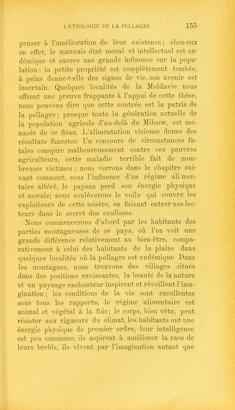 penser à l'amélioration de leur existence ; chez-eux en effet, le nianvais état moral et intellectuel est en- démique et exerce une grande influence sur la popu- lation: la petite propriété est complètement tombée, à peine donne-t-elle des signes de vie, son avenir est incertain. Quelques localités de la Moldavie nous offrent une previve frappante à l'appui de cette thèse, nous pouvons dire que cette contrée est la patrie de la pellagre ; presque toute la génération actuelle de la population agricole d'au-delà du Milcow, est me- nacée de ce fléau. L'alimentation vicieuse donne des résultats funestes. Un concours de circonstances fa- tales conspire mallieureusement contre ces pauvres agriculteurs, cette maladie terrible fait de nom- breuses victimes ; nous verrons dans le chapitre sui- vant comment, sous l'influence d'un régime alimen- taire altéré, le paysan perd son énergie physique et morale; nous soulèverons le voile qui couvre les exploiteurs de cette misère, en faisant entrer nos lec- teurs dans le secret des coulisses. Nous commencerons d'abord par les habitants des parties montagneuses de ce pays, où l'on voit une grande différence relativement au bien-être, compa- rativement à celui des habitants de la plaine dans quelques localités où la pellagre est endémique. Dans les montagnes, nous trouvons des villages situés dans des positions ravissantes, la beauté de la nature et un paysage enchanteur inspirent et réveillent l'ima- gination ; les conditions de la vie sont excellentes sous tous les rapports, le régime alimentaire est animal et végétal à la fois ; le corps, bien vêtu, peut résister aux rigueurs du climat, les habitants ont une énergie physique de premier ordre, leur intelligence est peu commune, ils aspirent à améliorer la race de leurs brebis, ils vivent par l'imagination autant que