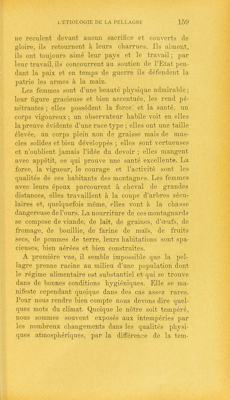 ne reculent devant aucun sacrifice et couverts de gloire, ils retournent à leurs charrues. Ils aiment, ils ont toujours aimé leur pays et le travail ; par leur travail, ils concourrent au soutien de l'Etat pen- dant la paix et en temps de guerre ils défendent la patrie les armes à la main. Les femmes sont d'une beauté physique admirable ; leur figure gracieuse et bien accentuée, les rend pé- nétrantes ; elles possèdent la force! et la santé, un corps vigoureux ; un observateur habile voit en elles la preuve évidente d'une race-type ; elles ont une taille élevée, u.n corps plein non de graisse mais de mus- cles solides et bien développés ; elles sont vertueuses et n'oublient jamais l'idée du devoir ; elles mangent avec appétit, ce qui prouve une santé excellente. La force, la vigueur, le courage et l'activité sont les qualités de ces habitants des montagnes. Les femmes avec leurs époux parcourent à cheval de grandes distances, elles travaillent à la coupe d'arbres sécu- laires et, quelquefois même, elles vont à la chasse dangereuse de l'ours. La nourriture de ces montagnards se compose de viande, de lait, de graines, d'œufs, de fromage, de bouillie, de farine de maïs, de fruits secs, de pommes de terre, leurs habitations sont spa- cieuses, bien aérées et bien construites. A première vue, il semble impossible que la pel- lagre prenne racine au milieu d'une population dont le régime alimentaire est substantiel et qui se trouve dans de bonnes conditions hygiéniques. Elle se ma- nifeste cependant quoique dans des cas assez rares. Pour nous rendre bien compte nous devons dire quel- ques mots du climat. Quoique le nôtre soit tempéré, nous sommes souvent exposés aux intempéries par les nombreux changements dans les qualités physi- ques atmosphériques, par la différence de la tem-