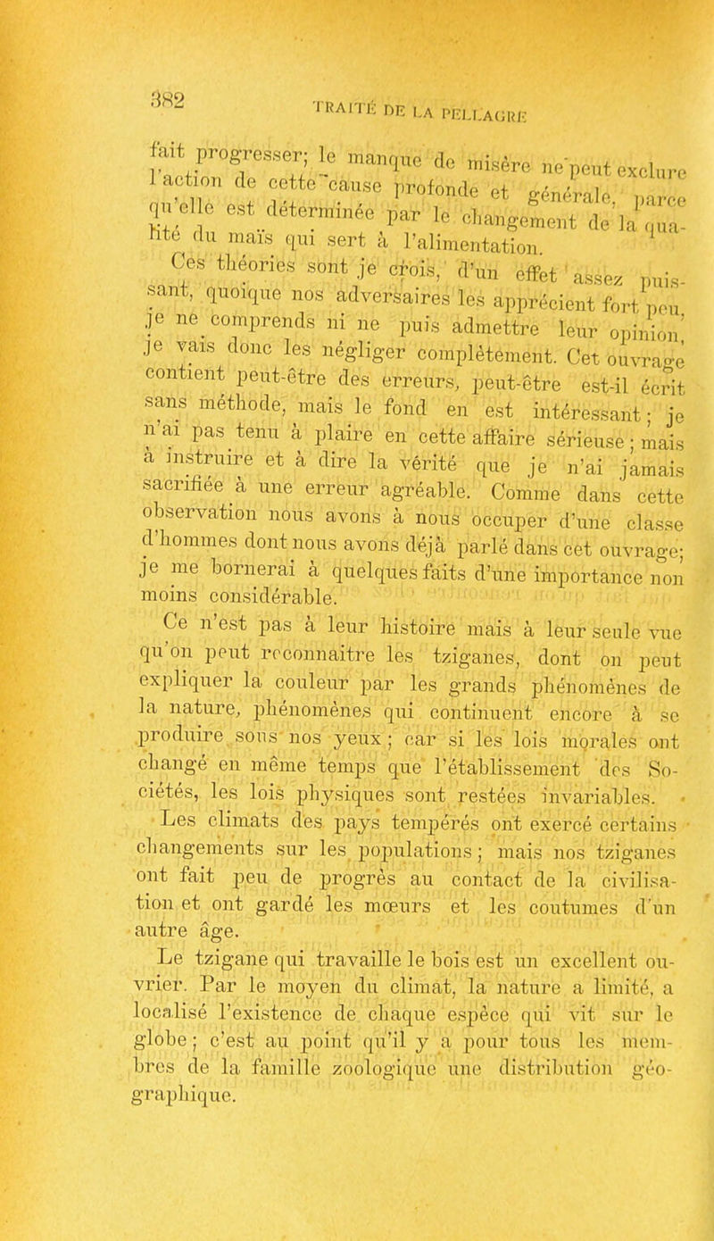îité du mais qui sert à l'alimentation Ces théories sont je' crolk,' S^m efifet ' âfesbz puis sant, quoique nos adversaires lés apprécient fort peu je nè_ comprends ni ne puis admettre leur opinion' je vais donc les négliger complètement. Cet ouvrage contient peut-être des erreurs, peut-être est-il écrit sans méthode, mais le fond en est intéressant- je n'ai pas tenu à plaire en cette affaire sérieuse ; mais a in.struire et à dire la vérité que je n'ai jamais sacrihee à une erreur agréablô:' Comme dans cette observation nous avons à nous'occuper d'une classe d'hommes dont nous avons déjà parlé dans cet ouvrage; je me bornerai à quelques faits d'une importance non moins considérable. Ce n'est pas à leur histoire mais à leur seule vue qu'on peut reconnaître les tziganes, dont on peut expliquer la couleur par les grands phénomènes de la nature, phénomènes qui continuent encore à se produire, sous nos yeux ; car si les lois morales ont changé en même temps que l'établissement des So- ciétés, les lois physiques sont restées invariables. • ■ Les climats des pays tempérés ont exiercé certains changements sur les populations ; mais nos tziganes ont fait peu de progrès au contact de la civilisa- tion et ont gardé les mœurs et, les coutumes d'un autre âge. ' - y . Le tzigane qui travaille le bois es't; un excellent ou- vrier. Par le moyen du climat,' la nature a limité, a localisé l'existence àè.' chaque'espè'cé qiii vît siir le globe; c'est au p)oint qu'il y'a' pouf tous' les ';mem- bres de la famille zoologiqùe iine distributièh géo- graphique.